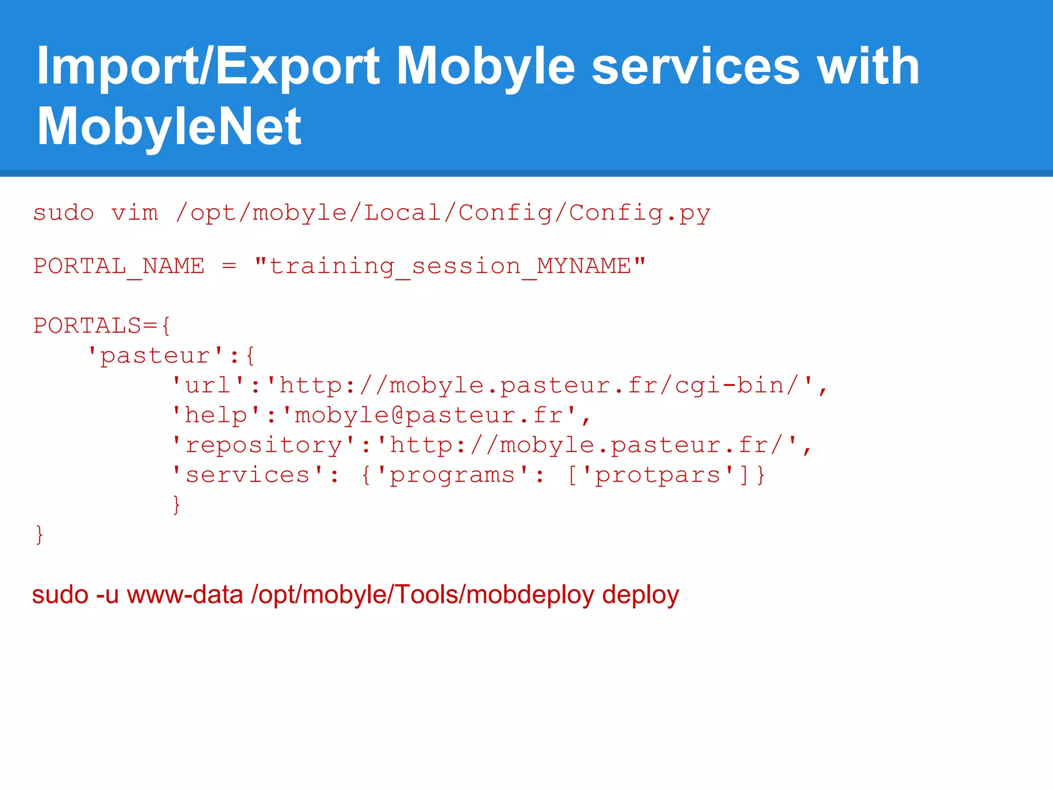 Import/Export Mobyle services with
MobyleNet
sudo vim /opt/mobyle/Local/Config/Config.py

PORTAL_NAME = "training_session_MYNAME"

PORTALS={
   'pasteur':{
         'url':'http://mobyle.pasteur.fr/cgi-bin/',
         'help':'mobyle@pasteur.fr',
         'repository':'http://mobyle.pasteur.fr/',
         'services': {'programs': ['protpars']}
         }
}

sudo -u www-data /opt/mobyle/Tools/mobdeploy deploy
 