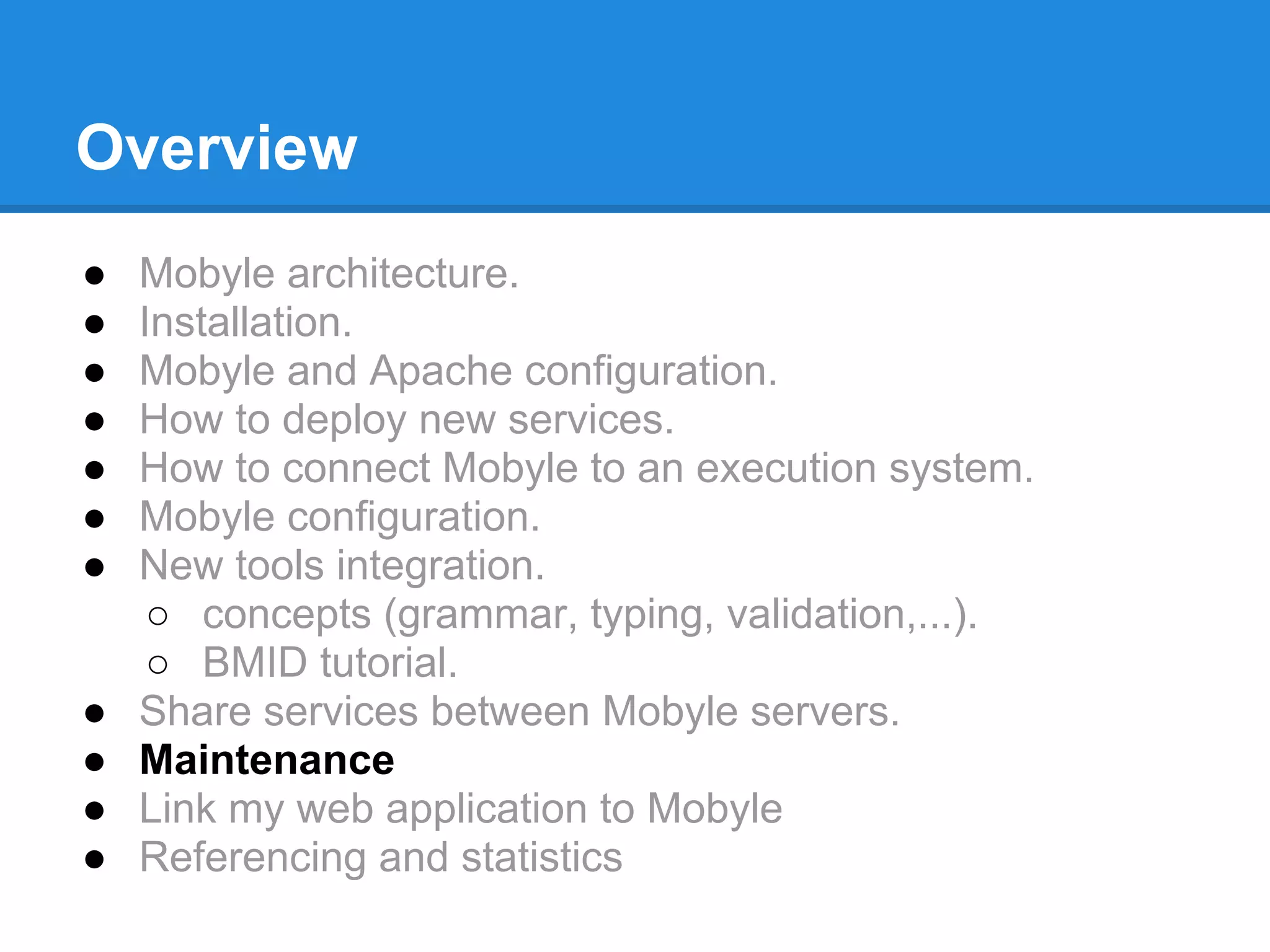 Overview
●   Mobyle architecture.
●   Installation.
●   Mobyle and Apache configuration.
●   How to deploy new services.
●   How to connect Mobyle to an execution system.
●   Mobyle configuration.
●   New tools integration.
     ○ concepts (grammar, typing, validation,...).
     ○ BMID tutorial.
●   Share services between Mobyle servers.
●   Maintenance
●   Link my web application to Mobyle
●   Referencing and statistics
 