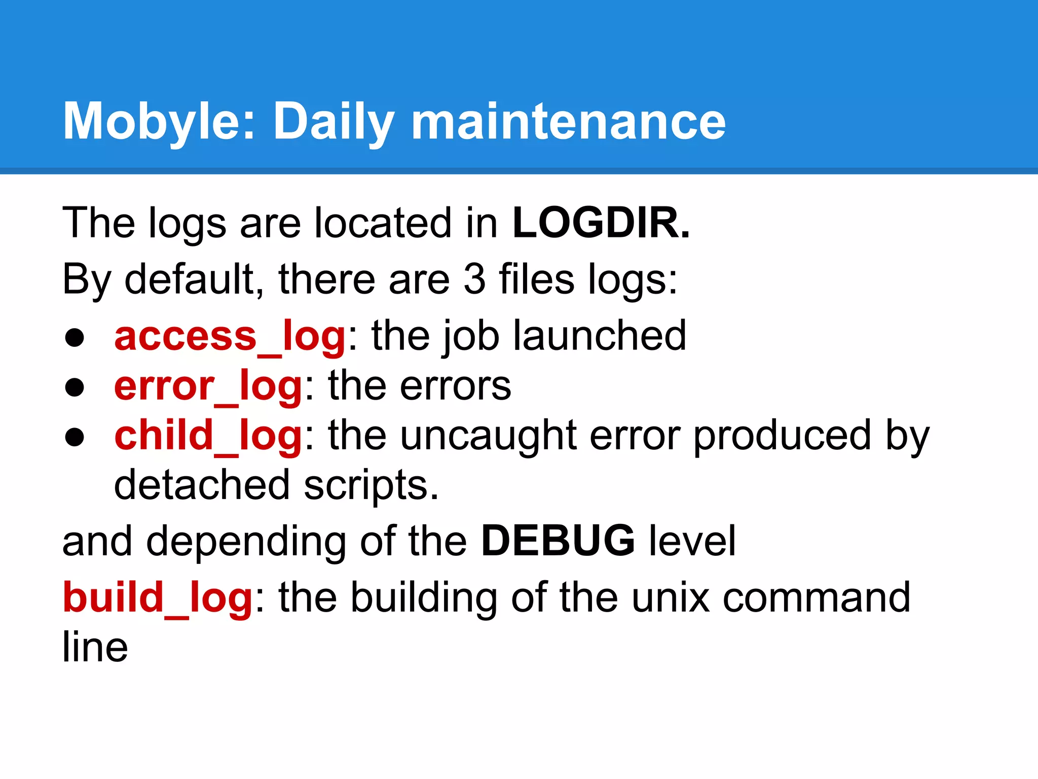 Mobyle: Daily maintenance
The logs are located in LOGDIR.
By default, there are 3 files logs:
● access_log: the job launched
● error_log: the errors
● child_log: the uncaught error produced by
   detached scripts.
and depending of the DEBUG level
build_log: the building of the unix command
line
 