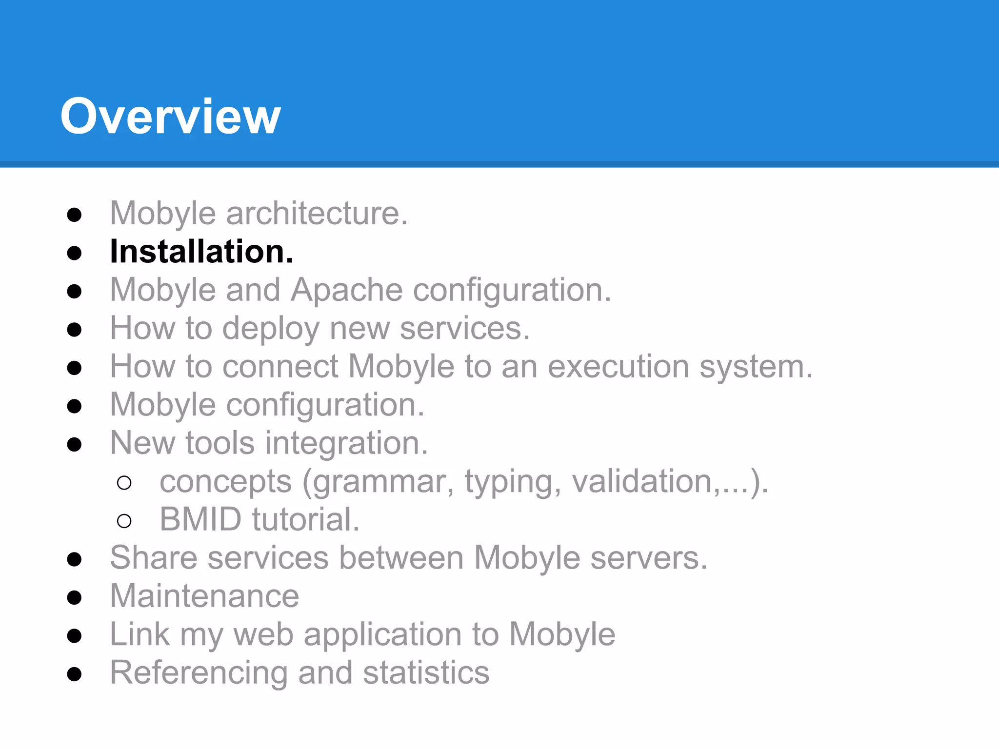Overview
●   Mobyle architecture.
●   Installation.
●   Mobyle and Apache configuration.
●   How to deploy new services.
●   How to connect Mobyle to an execution system.
●   Mobyle configuration.
●   New tools integration.
     ○ concepts (grammar, typing, validation,...).
     ○ BMID tutorial.
●   Share services between Mobyle servers.
●   Maintenance
●   Link my web application to Mobyle
●   Referencing and statistics
 