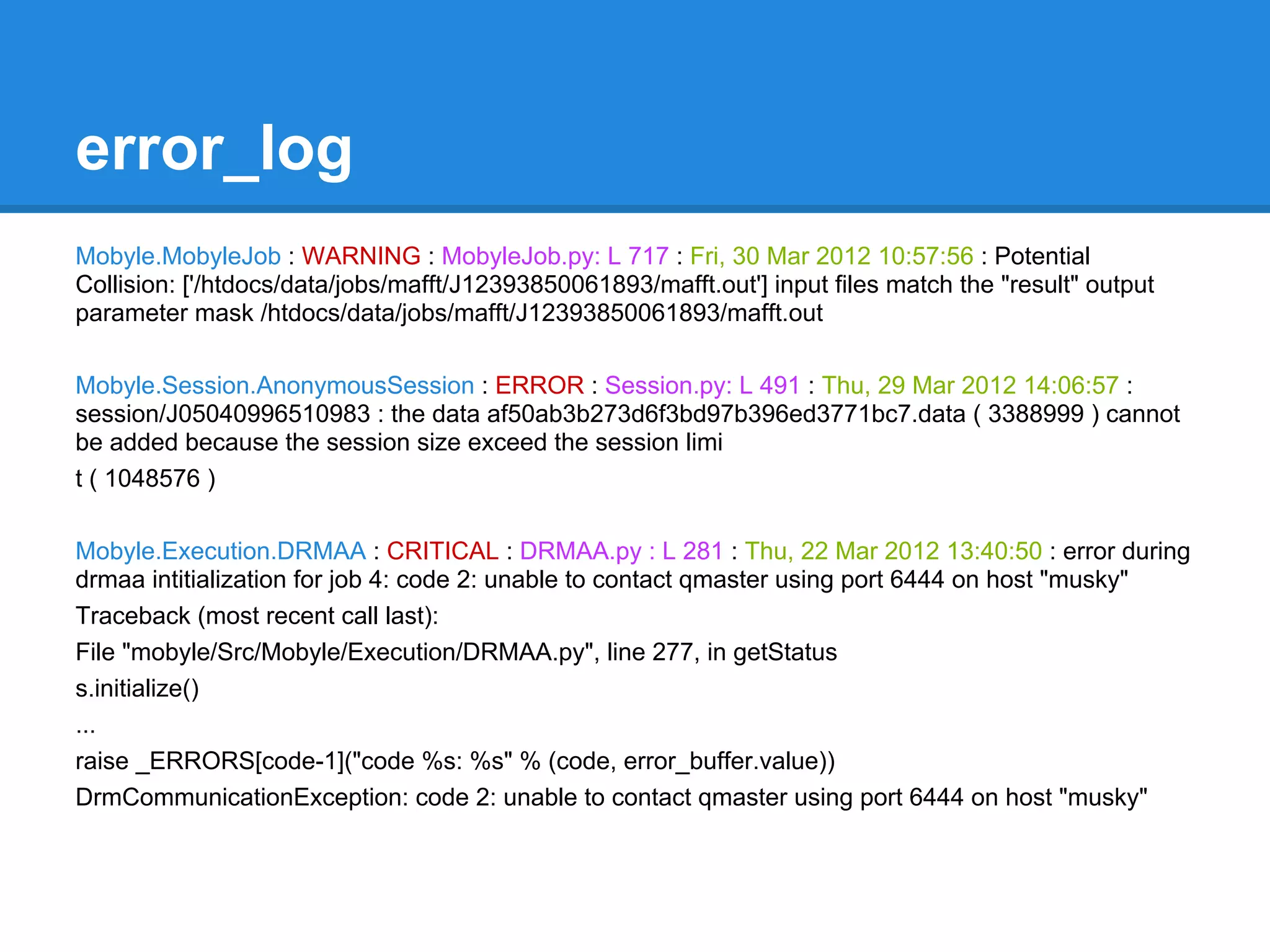 error_log
Mobyle.MobyleJob : WARNING : MobyleJob.py: L 717 : Fri, 30 Mar 2012 10:57:56 : Potential
Collision: ['/htdocs/data/jobs/mafft/J12393850061893/mafft.out'] input files match the "result" output
parameter mask /htdocs/data/jobs/mafft/J12393850061893/mafft.out

Mobyle.Session.AnonymousSession : ERROR : Session.py: L 491 : Thu, 29 Mar 2012 14:06:57 :
session/J05040996510983 : the data af50ab3b273d6f3bd97b396ed3771bc7.data ( 3388999 ) cannot
be added because the session size exceed the session limi
t ( 1048576 )

Mobyle.Execution.DRMAA : CRITICAL : DRMAA.py : L 281 : Thu, 22 Mar 2012 13:40:50 : error during
drmaa intitialization for job 4: code 2: unable to contact qmaster using port 6444 on host "musky"
Traceback (most recent call last):
File "mobyle/Src/Mobyle/Execution/DRMAA.py", line 277, in getStatus
s.initialize()
...
raise _ERRORS[code-1]("code %s: %s" % (code, error_buffer.value))
DrmCommunicationException: code 2: unable to contact qmaster using port 6444 on host "musky"
 