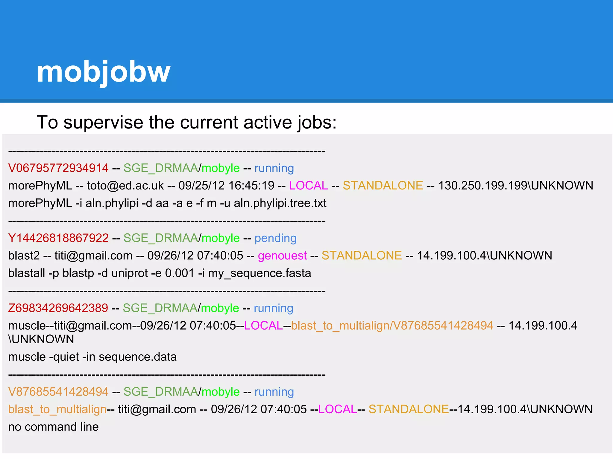 mobjobw
    To supervise the current active jobs:
--------------------------------------------------------------------------------
V06795772934914 -- SGE_DRMAA/mobyle -- running
morePhyML -- toto@ed.ac.uk -- 09/25/12 16:45:19 -- LOCAL -- STANDALONE -- 130.250.199.199UNKNOWN
morePhyML -i aln.phylipi -d aa -a e -f m -u aln.phylipi.tree.txt
--------------------------------------------------------------------------------
Y14426818867922 -- SGE_DRMAA/mobyle -- pending
blast2 -- titi@gmail.com -- 09/26/12 07:40:05 -- genouest -- STANDALONE -- 14.199.100.4UNKNOWN
blastall -p blastp -d uniprot -e 0.001 -i my_sequence.fasta
--------------------------------------------------------------------------------
Z69834269642389 -- SGE_DRMAA/mobyle -- running
muscle--titi@gmail.com--09/26/12 07:40:05--LOCAL--blast_to_multialign/V87685541428494 -- 14.199.100.4
UNKNOWN
muscle -quiet -in sequence.data
--------------------------------------------------------------------------------
V87685541428494 -- SGE_DRMAA/mobyle -- running
blast_to_multialign-- titi@gmail.com -- 09/26/12 07:40:05 --LOCAL-- STANDALONE--14.199.100.4UNKNOWN
no command line
 