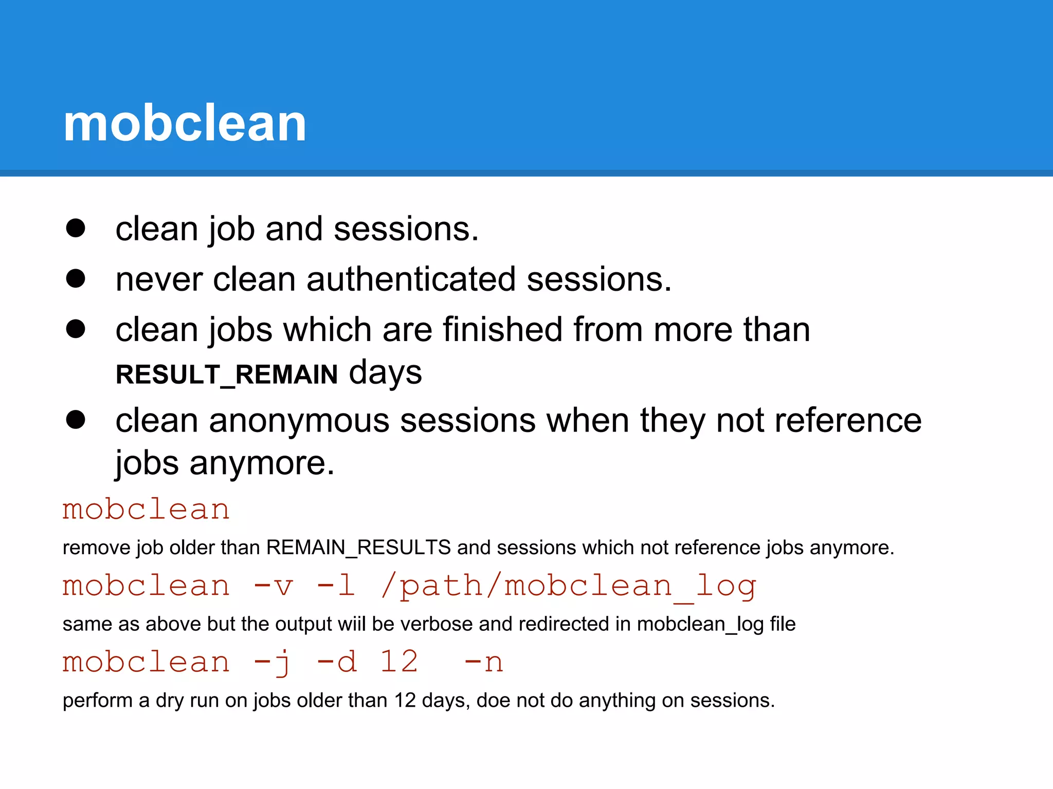 mobclean
● clean job and sessions.
● never clean authenticated sessions.
● clean jobs which are finished from more than
                 days
     RESULT_REMAIN
● clean anonymous sessions when they not reference
   jobs anymore.
mobclean
remove job older than REMAIN_RESULTS and sessions which not reference jobs anymore.
mobclean -v -l /path/mobclean_log
same as above but the output wiil be verbose and redirected in mobclean_log file
mobclean -j -d 12                          -n
perform a dry run on jobs older than 12 days, doe not do anything on sessions.
 