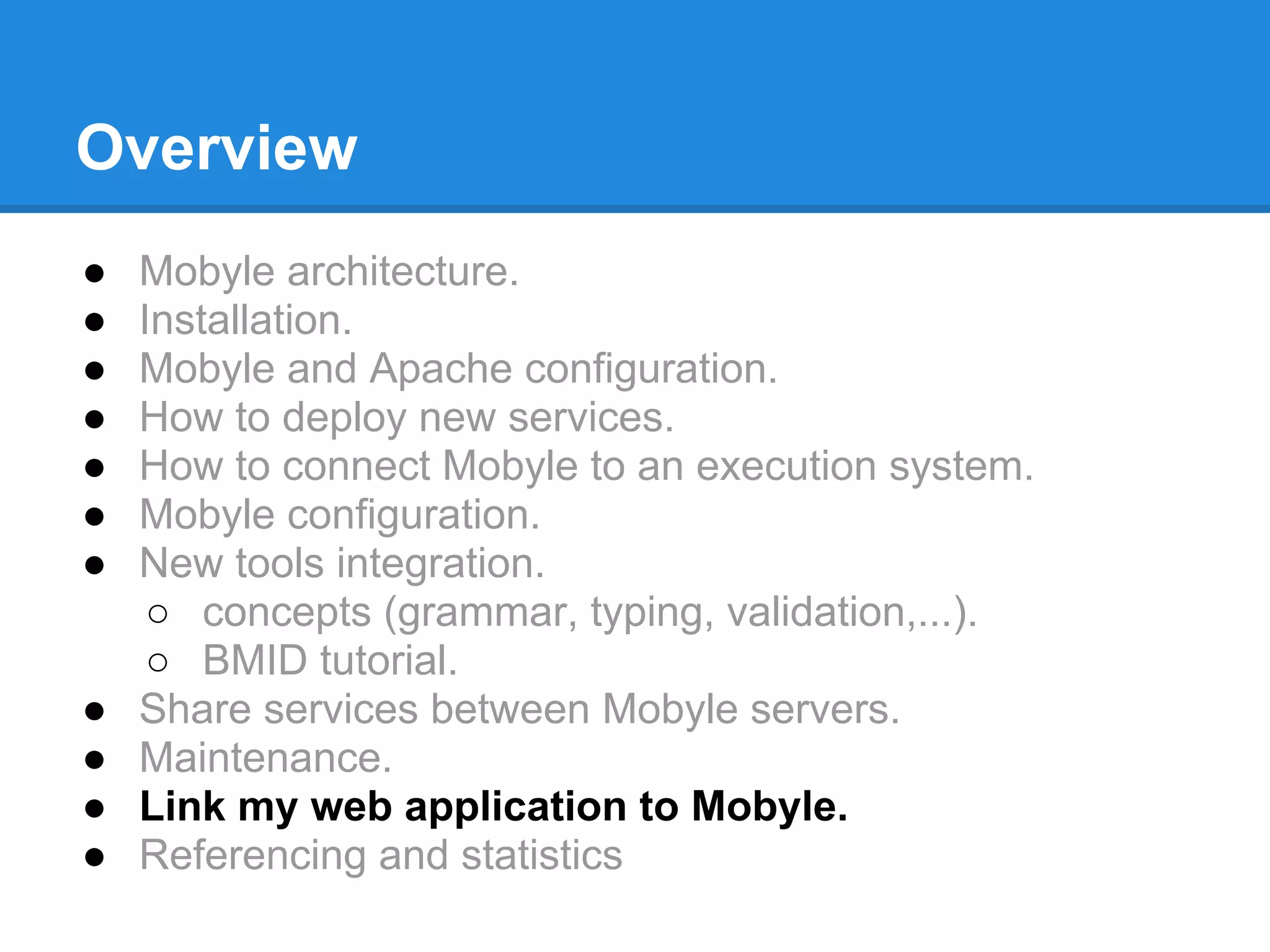 Overview
●   Mobyle architecture.
●   Installation.
●   Mobyle and Apache configuration.
●   How to deploy new services.
●   How to connect Mobyle to an execution system.
●   Mobyle configuration.
●   New tools integration.
     ○ concepts (grammar, typing, validation,...).
     ○ BMID tutorial.
●   Share services between Mobyle servers.
●   Maintenance.
●   Link my web application to Mobyle.
●   Referencing and statistics
 