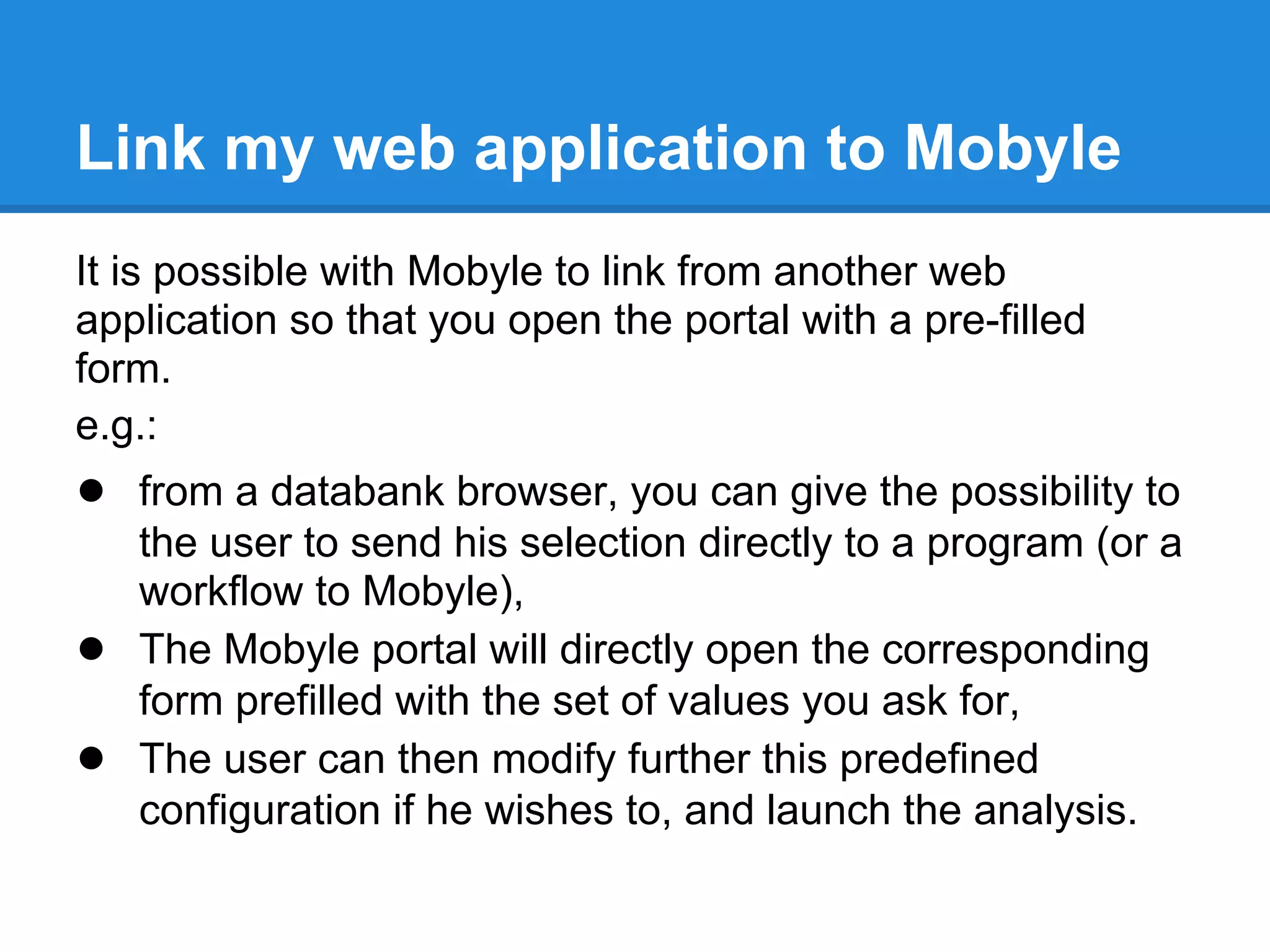 Link my web application to Mobyle
It is possible with Mobyle to link from another web
application so that you open the portal with a pre-filled
form.
e.g.:
● from a databank browser, you can give the possibility to
    the user to send his selection directly to a program (or a
    workflow to Mobyle),
●   The Mobyle portal will directly open the corresponding
    form prefilled with the set of values you ask for,
●   The user can then modify further this predefined
    configuration if he wishes to, and launch the analysis.
 