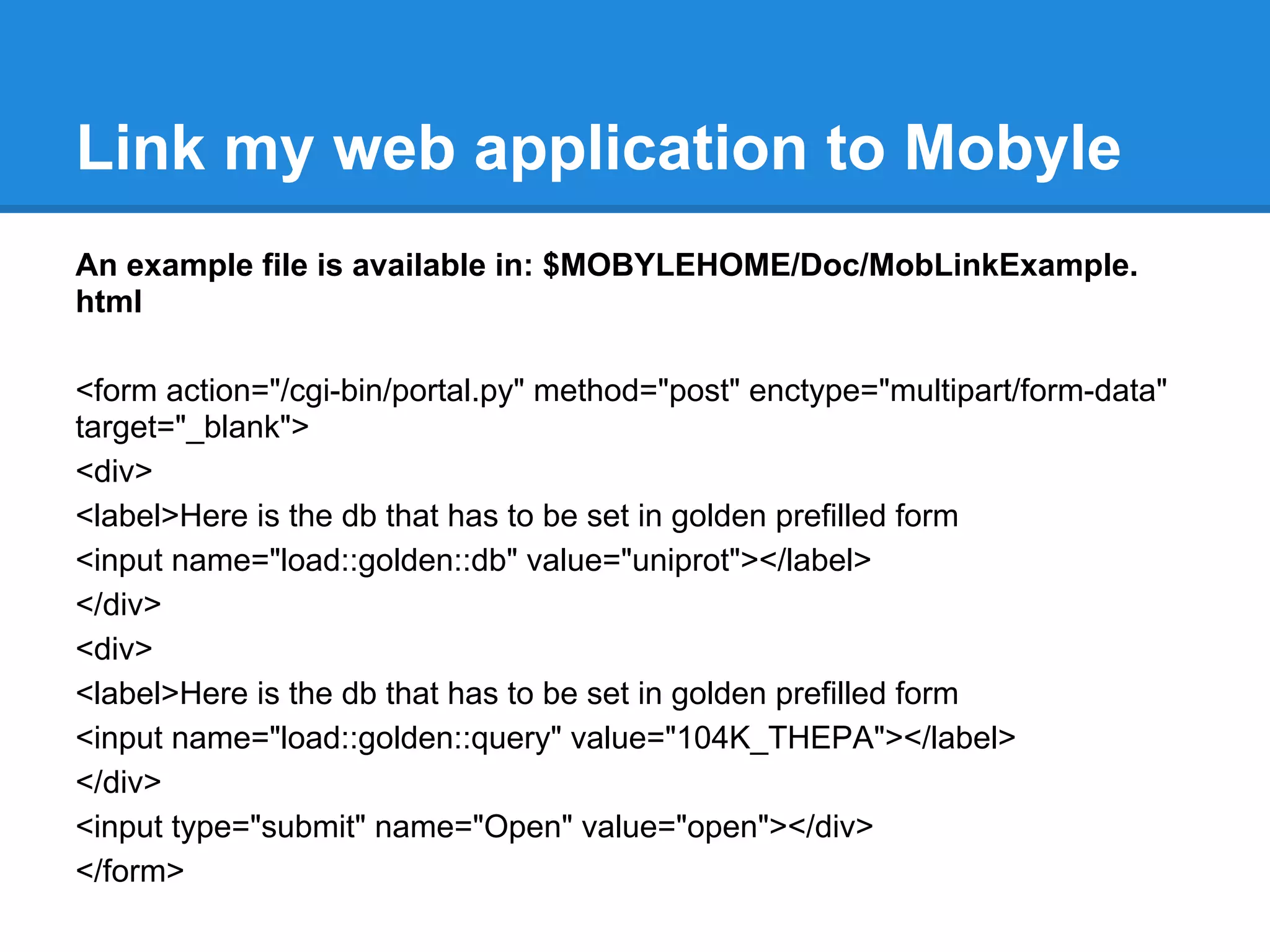 Link my web application to Mobyle
An example file is available in: $MOBYLEHOME/Doc/MobLinkExample.
html

<form action="/cgi-bin/portal.py" method="post" enctype="multipart/form-data"
target="_blank">
<div>
<label>Here is the db that has to be set in golden prefilled form
<input name="load::golden::db" value="uniprot"></label>
</div>
<div>
<label>Here is the db that has to be set in golden prefilled form
<input name="load::golden::query" value="104K_THEPA"></label>
</div>
<input type="submit" name="Open" value="open"></div>
</form>
 