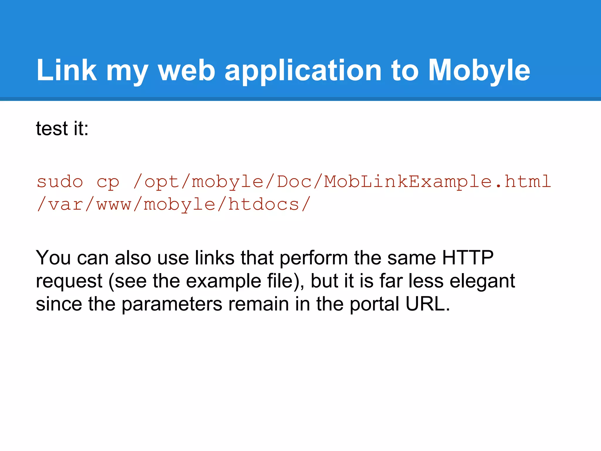 Link my web application to Mobyle
test it:

sudo cp /opt/mobyle/Doc/MobLinkExample.html
/var/www/mobyle/htdocs/

You can also use links that perform the same HTTP
request (see the example file), but it is far less elegant
since the parameters remain in the portal URL.
 