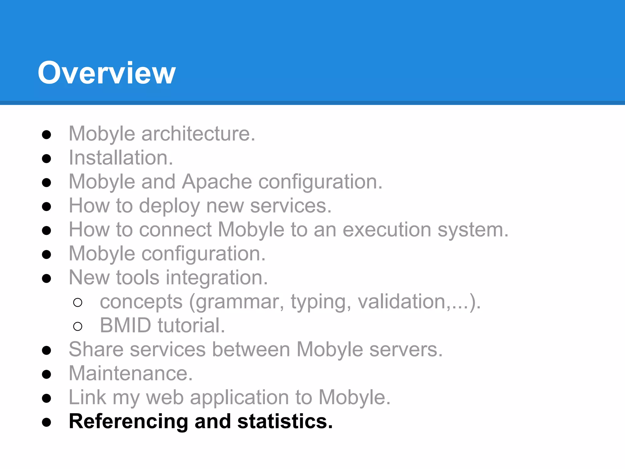 Overview
●   Mobyle architecture.
●   Installation.
●   Mobyle and Apache configuration.
●   How to deploy new services.
●   How to connect Mobyle to an execution system.
●   Mobyle configuration.
●   New tools integration.
     ○ concepts (grammar, typing, validation,...).
     ○ BMID tutorial.
●   Share services between Mobyle servers.
●   Maintenance.
●   Link my web application to Mobyle.
●   Referencing and statistics.
 