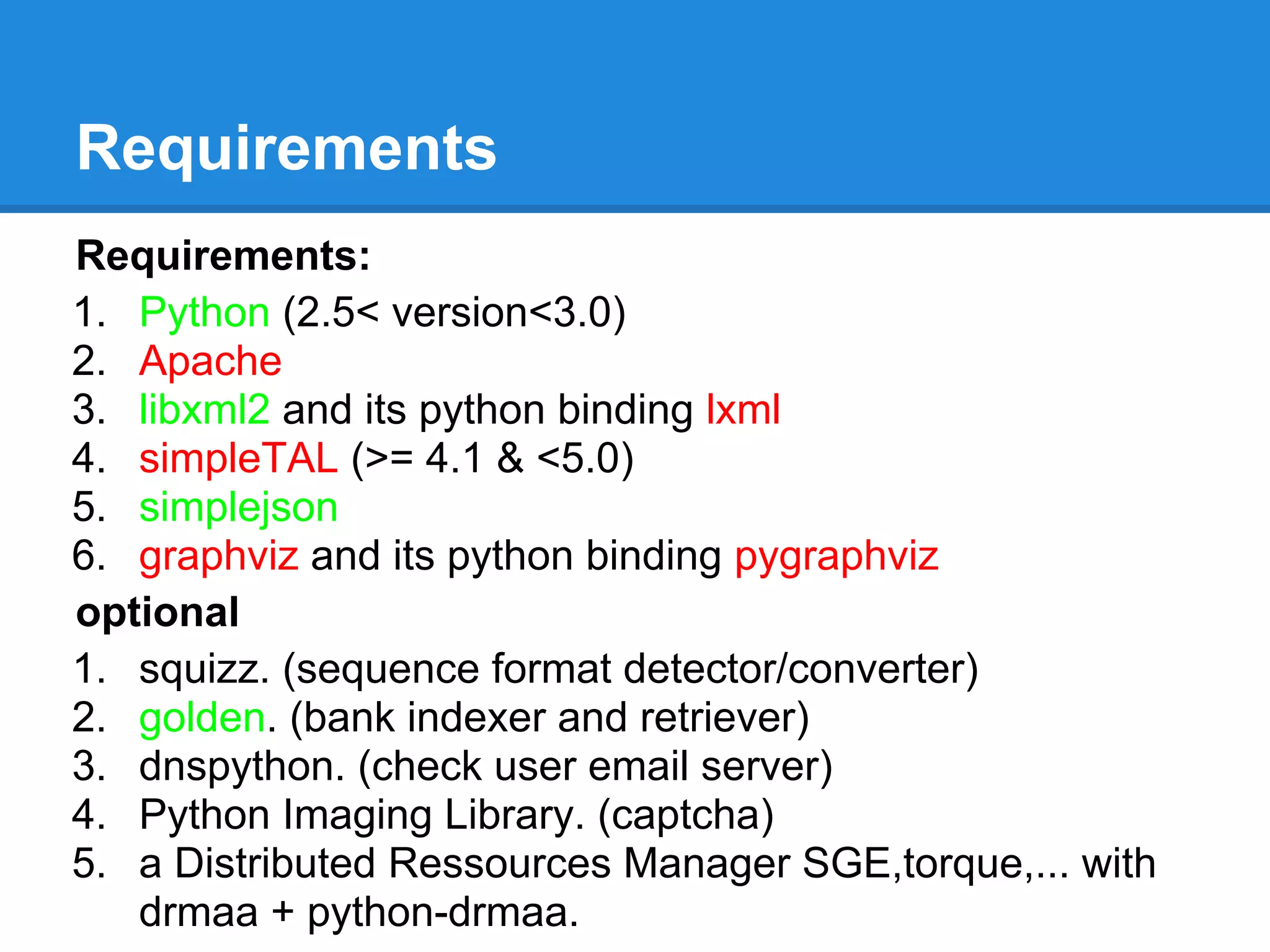 Requirements
Requirements:
1. Python (2.5< version<3.0)
2. Apache
3. libxml2 and its python binding lxml
4. simpleTAL (>= 4.1 & <5.0)
5. simplejson
6. graphviz and its python binding pygraphviz
optional
1. squizz. (sequence format detector/converter)
2. golden. (bank indexer and retriever)
3. dnspython. (check user email server)
4. Python Imaging Library. (captcha)
5. a Distributed Ressources Manager SGE,torque,... with
   drmaa + python-drmaa.
 