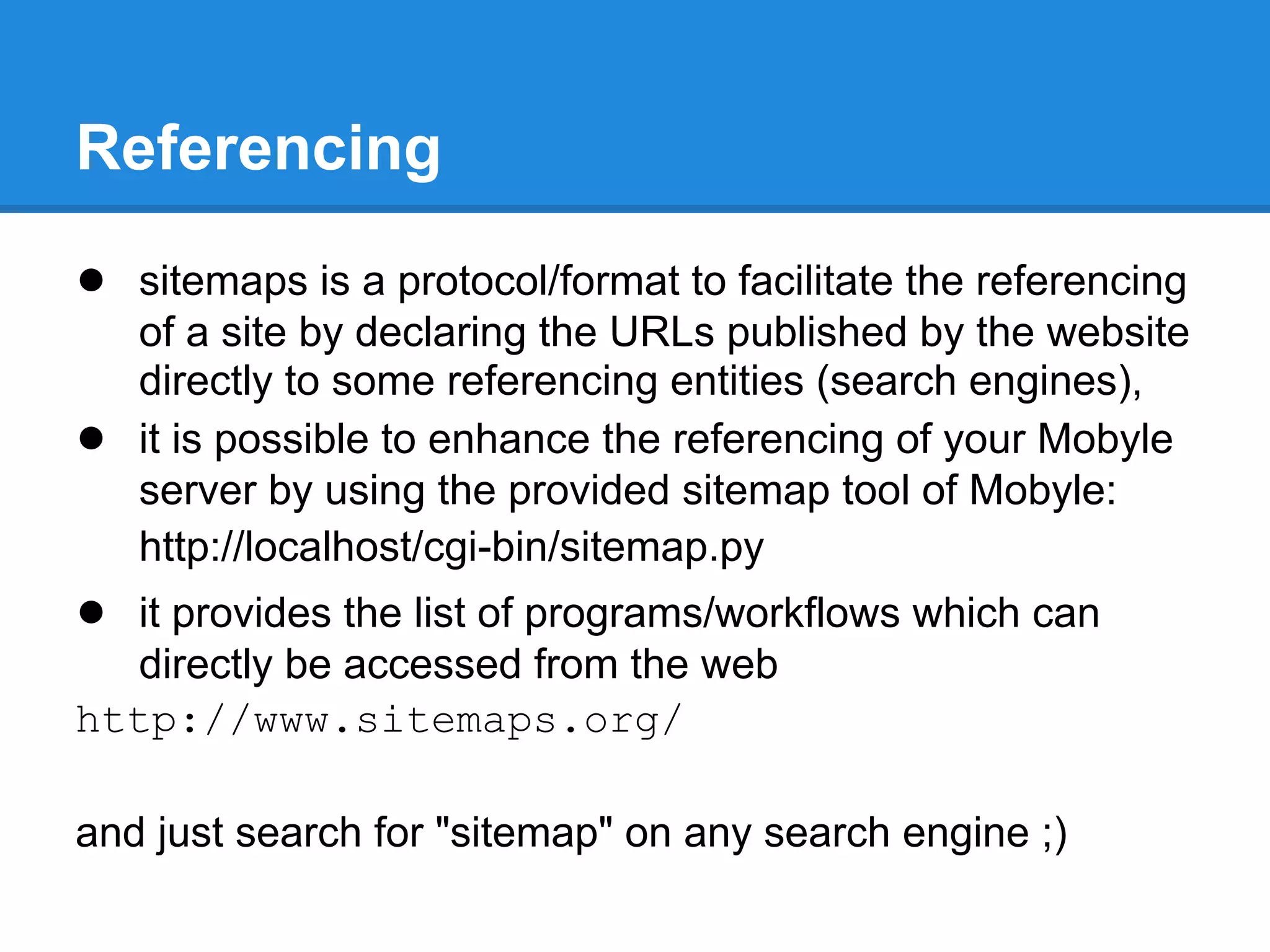 Referencing
● sitemaps is a protocol/format to facilitate the referencing
    of a site by declaring the URLs published by the website
    directly to some referencing entities (search engines),
●   it is possible to enhance the referencing of your Mobyle
    server by using the provided sitemap tool of Mobyle:
    http://localhost/cgi-bin/sitemap.py
● it provides the list of programs/workflows which can
   directly be accessed from the web
http://www.sitemaps.org/

and just search for "sitemap" on any search engine ;)
 