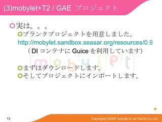 (3)mobylet+T2 / GAE  ץ gϡ ֥󥯥ץȤ⤷ޤ http://mobylet.sandbox.seasar.org/resources/0.9.1/mobylet-blank-t2gae.zip  DI ƥʤ Guice äƤޤ ޤϥ`ɤޤ ƥץȤ˥ݩ`Ȥޤ  