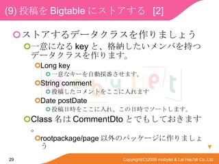 (9) Ͷ Bigtable ˥ȥ  [2] ȥǩ`饹ޤ礦 һˤʤ key ȡ{Ф֤ĥǩ`饹ޤ Long key һʥ`ԄӒ񷬤ޤ String comment Ͷ夷Ȥ򤳤ޤ Date postDate ͶՕr򤳤졢Օrǥ`Ȥޤ Class  CommentDto ȤǤ⤷Ƥޤ rootpackage/page Υѥå`ޤ礦  