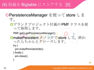 (9) Ͷ Bigtable ˥ȥ  [5] PersistenceManager ʹä store ޤ ֥󥯥ץȸ PMF 饹ʹäȡäޤ PMF.get().getPersistenceManager(); makePersistent ᥽åɤ store ơKäȥ`ޤ try { pm.makePersistent(dto); } finally { pm.close(); }  