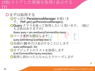 (10) ȥȡ / ʾ  [1] ޤȡä äѤ PersistenceManager ʹޤ PMF.get().getPersistenceManager(); Query 饹ʹäȡä˼ޤˤⷽϤޤ Query query = pm.newQuery(CommentDto.class); `ָޤ query.setOrdering(postDate desc); ^ 30 ʾ뤳Ȥˤޤ query.setRange(0, 30); ֥ȤΥꥹȤȡäޤ (List<CommentDto>)query.execute(); ȡäKäȥ`ޤ  