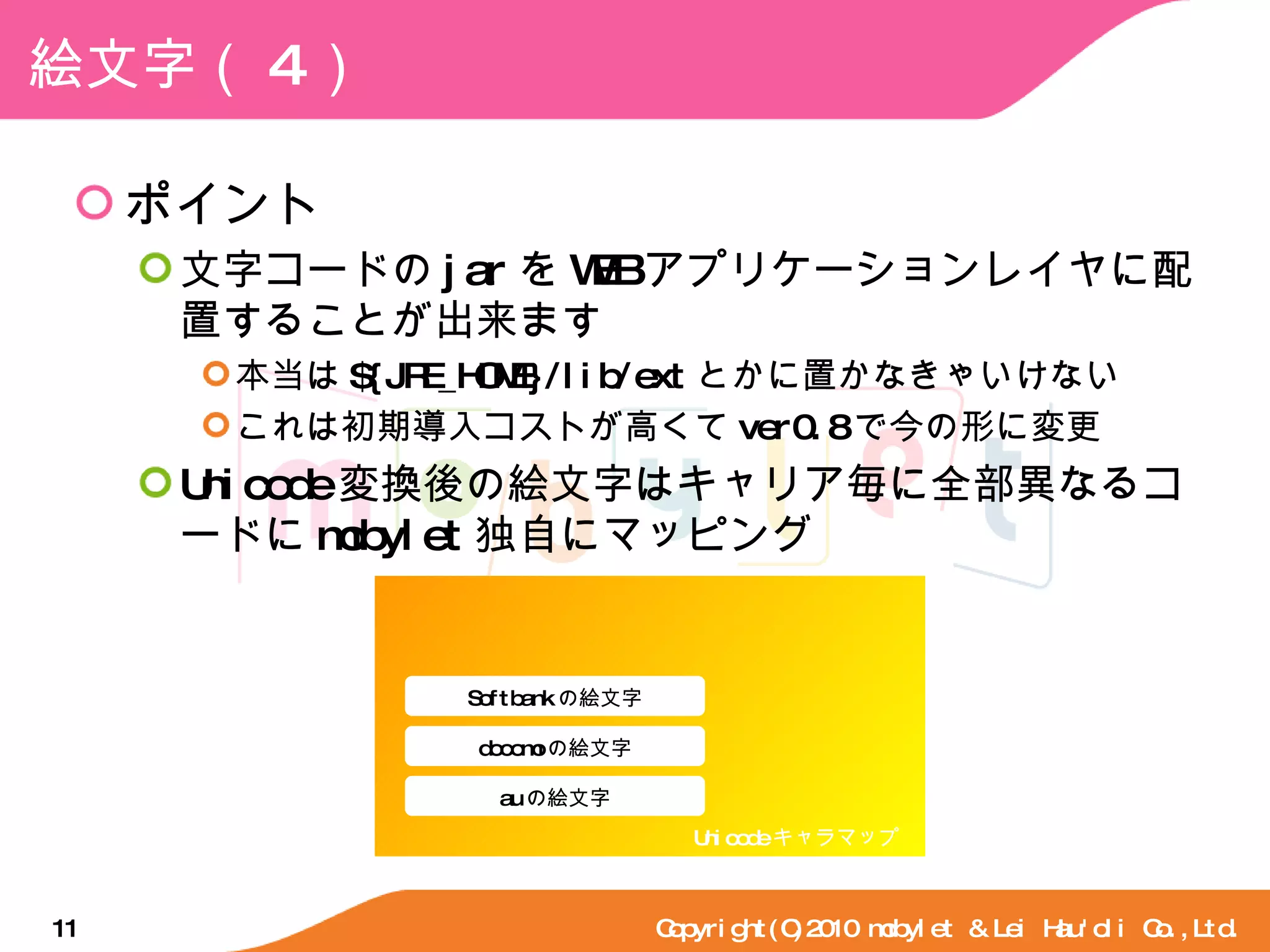 絵文字（ 4 ） ポイント 文字コードの jar を WEB アプリケーションレイヤに配置することが出来ます 本当は ${JRE_HOME}/lib/ext とかに置かなきゃいけない これは初期導入コストが高くて ver0.8 で今の形に変更 Unicode 変換後の絵文字はキャリア毎に全部異なるコードに mobylet 独自にマッピング Copyright(C)2010 mobylet & Lei Hau'oli Co.,Ltd. Softbank の絵文字 Unicode キャラマップ docomo の絵文字 au の絵文字 