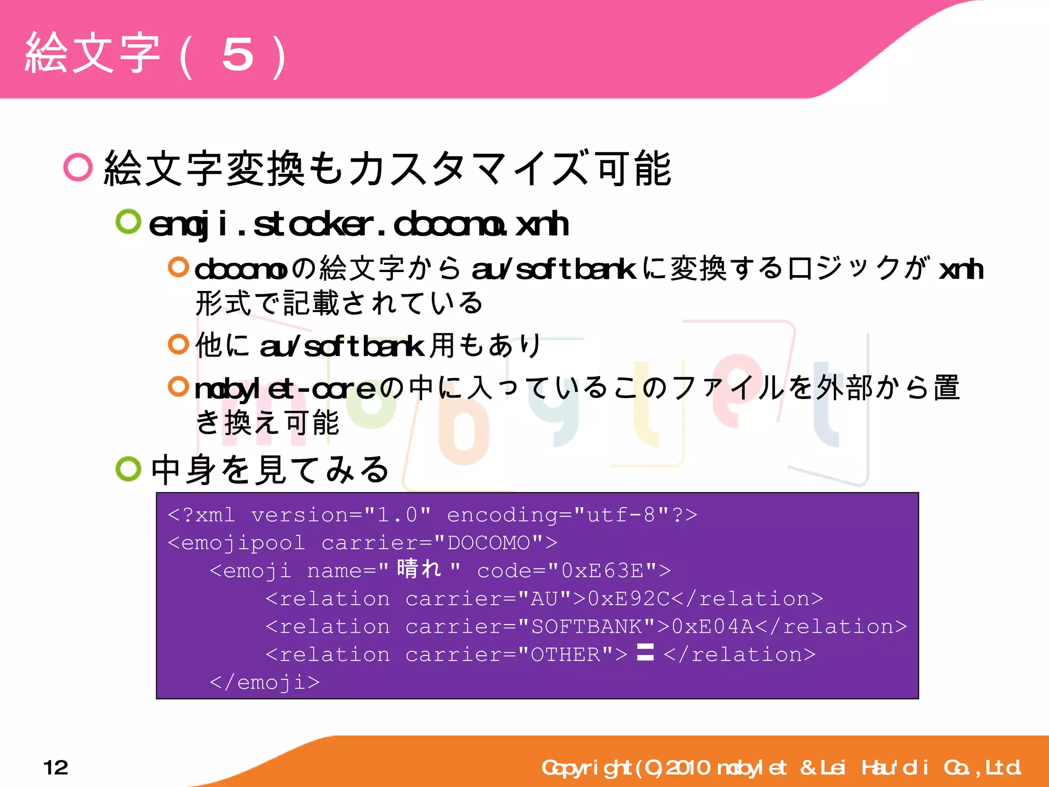絵文字（ 5 ） 絵文字変換もカスタマイズ可能 emoji.stocker.docomo.xml docomo の絵文字から au/softbank に変換するロジックが xml 形式で記載されている 他に au/softbank 用もあり mobylet-core の中に入っているこのファイルを外部から置き換え可能 中身を見てみる Copyright(C)2010 mobylet & Lei Hau'oli Co.,Ltd. <?xml version="1.0" encoding="utf-8"?> <emojipool carrier="DOCOMO"> <emoji name=" 晴れ " code="0xE63E"> <relation carrier="AU">0xE92C</relation> <relation carrier="SOFTBANK">0xE04A</relation> <relation carrier="OTHER"> 〓 </relation> </emoji> 