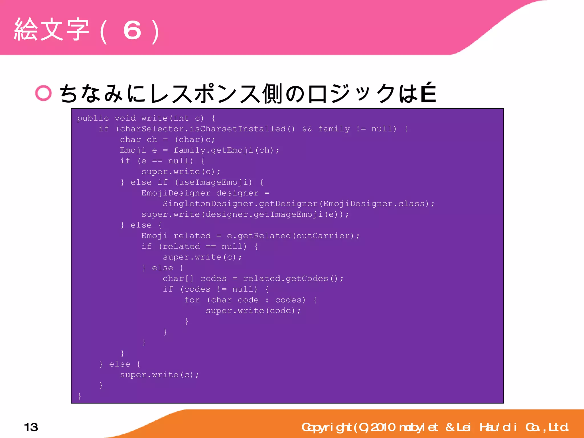 絵文字（ 6 ） ちなみにレスポンス側のロジックは… Copyright(C)2010 mobylet & Lei Hau'oli Co.,Ltd. public void write(int c) { if (charSelector.isCharsetInstalled() && family != null) { char ch = (char)c; Emoji e = family.getEmoji(ch); if (e == null) { super.write(c); } else if (useImageEmoji) { EmojiDesigner designer = SingletonDesigner.getDesigner(EmojiDesigner.class); super.write(designer.getImageEmoji(e)); } else { Emoji related = e.getRelated(outCarrier); if (related == null) { super.write(c); } else { char[] codes = related.getCodes(); if (codes != null) { for (char code : codes) { super.write(code); } } } } } else { super.write(c); } } 