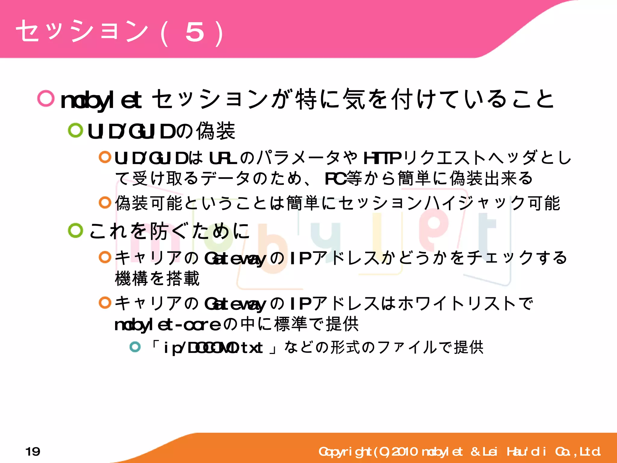 セッション（ 5 ） mobylet セッションが特に気を付けていること UID/GUID の偽装 UID/GUID は URL のパラメータや HTTP リクエストヘッダとして受け取るデータのため、 PC 等から簡単に偽装出来る 偽装可能ということは簡単にセッションハイジャック可能 これを防ぐために キャリアの Gateway の IP アドレスかどうかをチェックする機構を搭載 キャリアの Gateway の IP アドレスはホワイトリストで mobylet-core の中に標準で提供 「 ip/DOCOMO.txt 」などの形式のファイルで提供 Copyright(C)2010 mobylet & Lei Hau'oli Co.,Ltd. 
