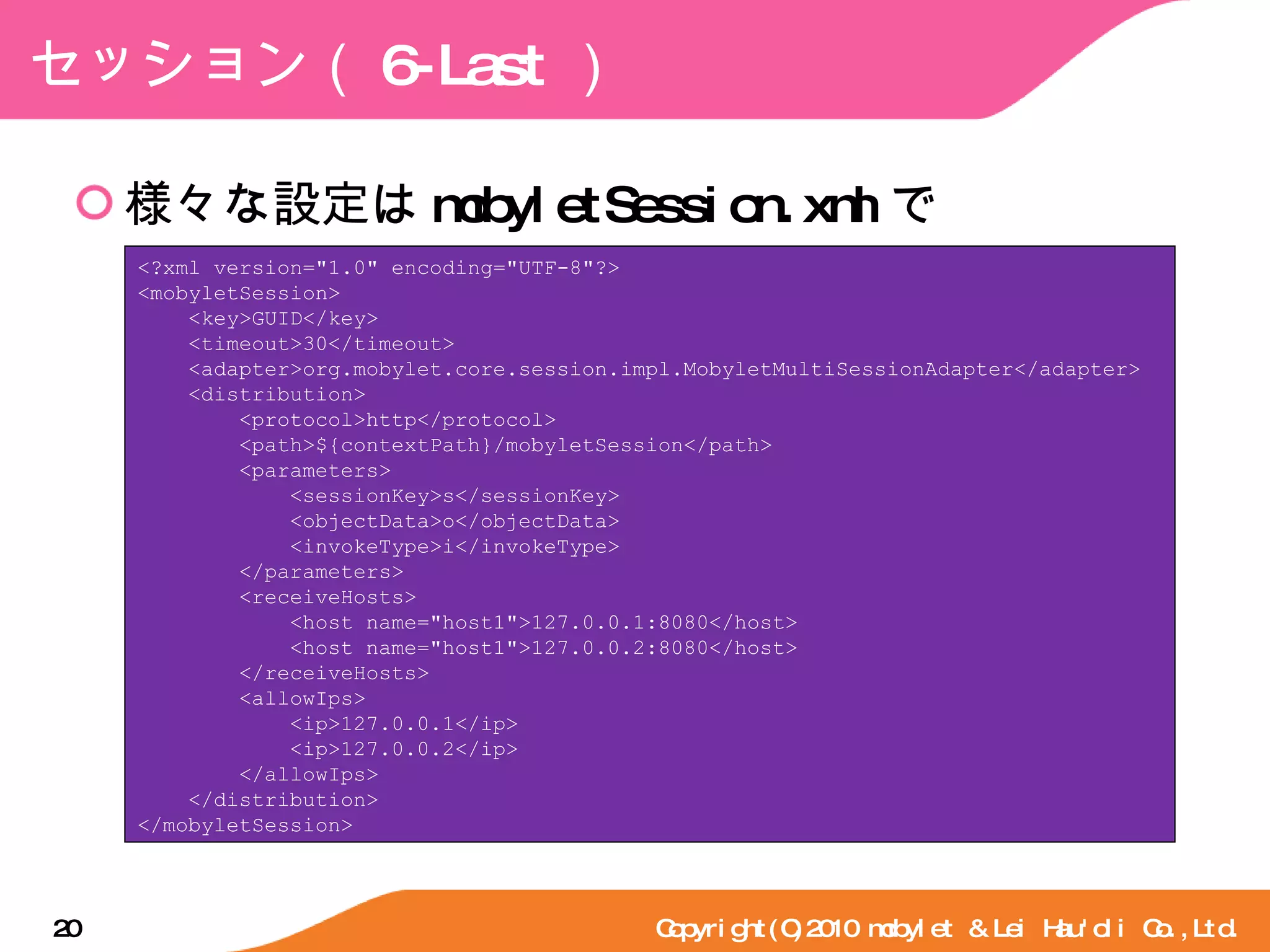 セッション（ 6-Last ） 様々な設定は mobyletSession.xml で Copyright(C)2010 mobylet & Lei Hau'oli Co.,Ltd. <?xml version="1.0" encoding="UTF-8"?> <mobyletSession> <key>GUID</key> <timeout>30</timeout> <adapter>org.mobylet.core.session.impl.MobyletMultiSessionAdapter</adapter> <distribution> <protocol>http</protocol> <path>${contextPath}/mobyletSession</path> <parameters> <sessionKey>s</sessionKey> <objectData>o</objectData> <invokeType>i</invokeType> </parameters> <receiveHosts> <host name="host1">127.0.0.1:8080</host> <host name="host1">127.0.0.2:8080</host> </receiveHosts> <allowIps> <ip>127.0.0.1</ip> <ip>127.0.0.2</ip> </allowIps> </distribution> </mobyletSession> 