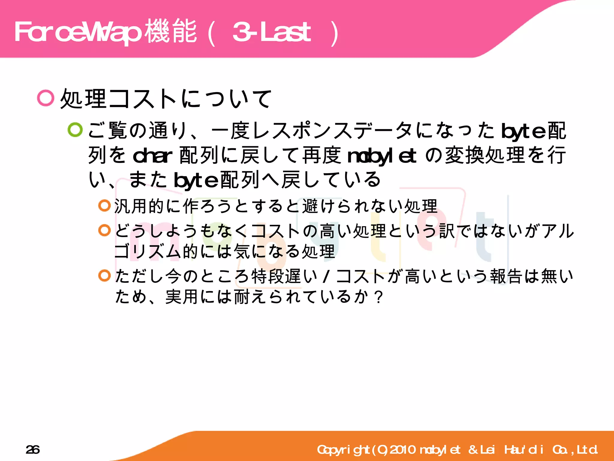 ForceWrap 機能（ 3-Last ） 処理コストについて ご覧の通り、一度レスポンスデータになった byte 配列を char 配列に戻して再度 mobylet の変換処理を行い、また byte 配列へ戻している 汎用的に作ろうとすると避けられない処理 どうしようもなくコストの高い処理という訳ではないがアルゴリズム的には気になる処理 ただし今のところ特段遅い / コストが高いという報告は無いため、実用には耐えられているか？ Copyright(C)2010 mobylet & Lei Hau'oli Co.,Ltd. 