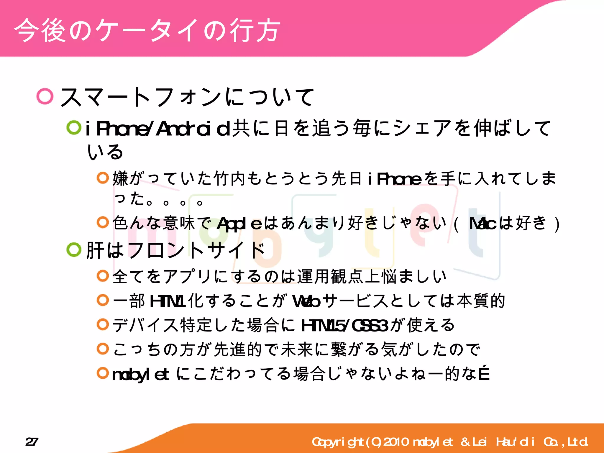 今後のケータイの行方 スマートフォンについて iPhone/Android 共に日を追う毎にシェアを伸ばしている 嫌がっていた竹内もとうとう先日 iPhone を手に入れてしまった。。。。 色んな意味で Apple はあんまり好きじゃない（ Mac は好き） 肝はフロントサイド 全てをアプリにするのは運用観点上悩ましい 一部 HTML 化することが Web サービスとしては本質的 デバイス特定した場合に HTML5/CSS3 が使える こっちの方が先進的で未来に繋がる気がしたので mobylet にこだわってる場合じゃないよねー的な… Copyright(C)2010 mobylet & Lei Hau'oli Co.,Ltd. 