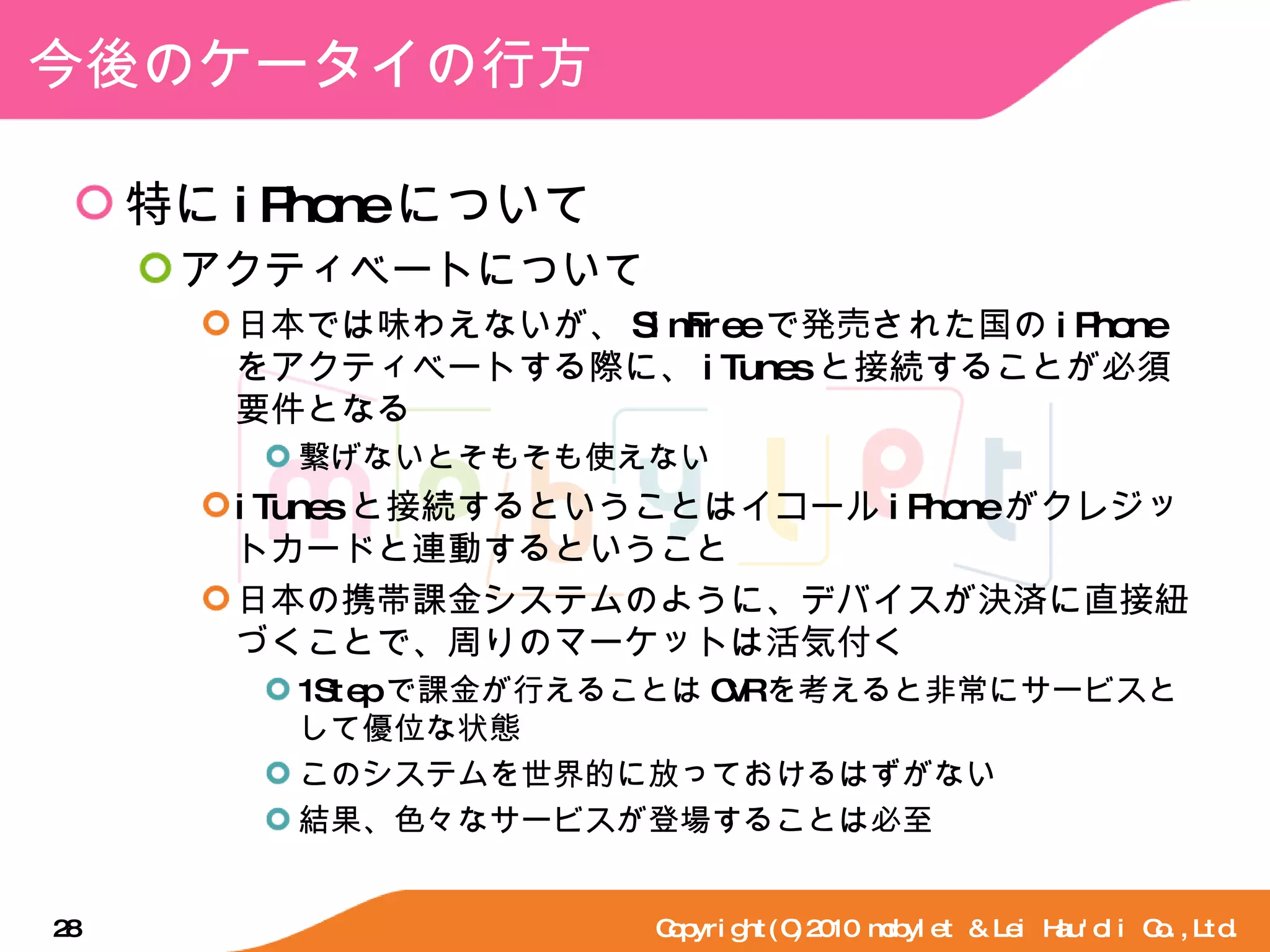 今後のケータイの行方 特に iPhone について アクティベートについて 日本では味わえないが、 SimFree で発売された国の iPhone をアクティベートする際に、 iTunes と接続することが必須要件となる 繋げないとそもそも使えない iTunes と接続するということはイコール iPhone がクレジットカードと連動するということ 日本の携帯課金システムのように、デバイスが決済に直接紐づくことで、周りのマーケットは活気付く 1Step で課金が行えることは CVR を考えると非常にサービスとして優位な状態 このシステムを世界的に放っておけるはずがない 結果、色々なサービスが登場することは必至 Copyright(C)2010 mobylet & Lei Hau'oli Co.,Ltd. 