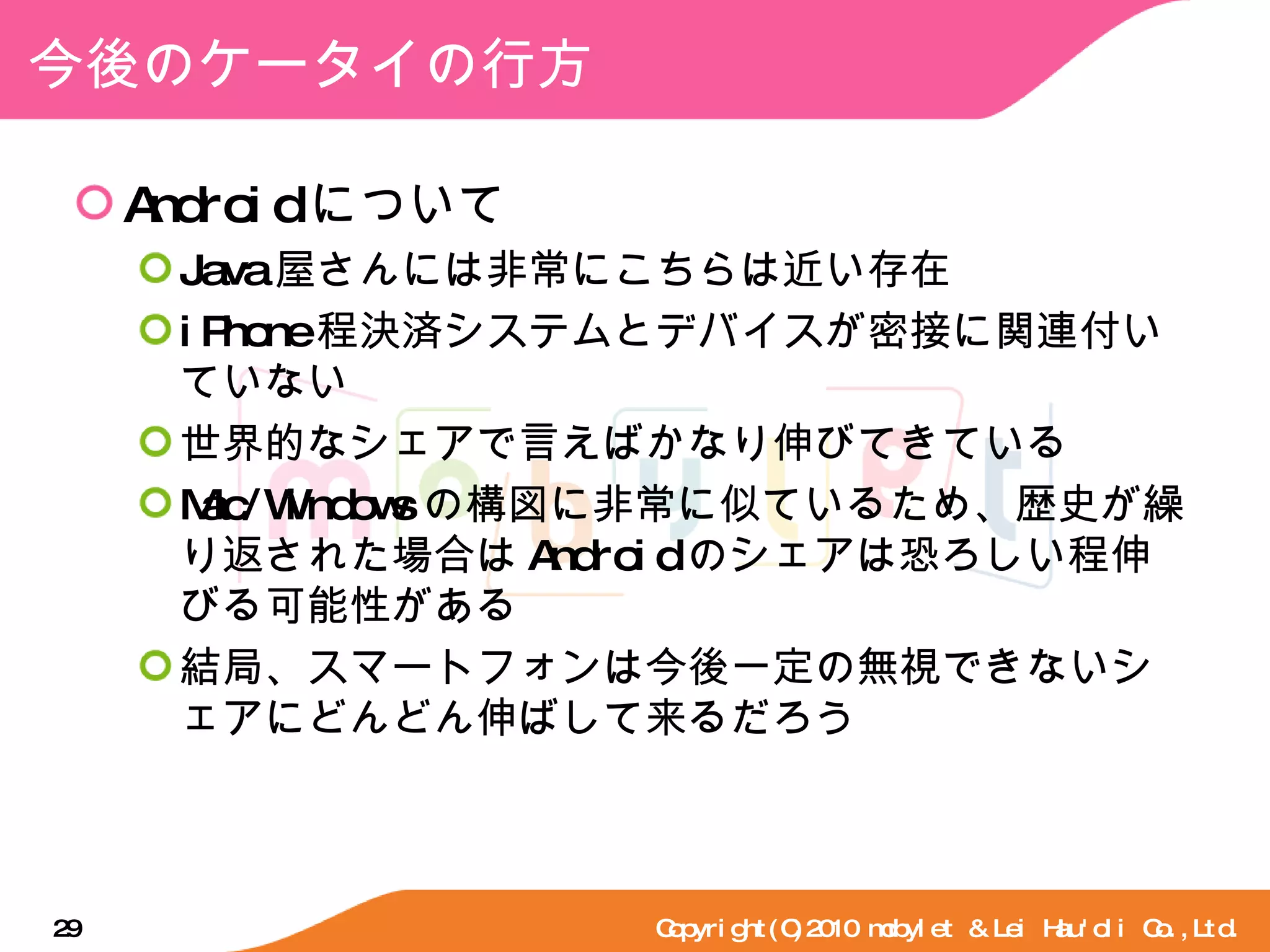 今後のケータイの行方 Android について Java 屋さんには非常にこちらは近い存在 iPhone 程決済システムとデバイスが密接に関連付いていない 世界的なシェアで言えばかなり伸びてきている Mac/Windows の構図に非常に似ているため、歴史が繰り返された場合は Android のシェアは恐ろしい程伸びる可能性がある 結局、スマートフォンは今後一定の無視できないシェアにどんどん伸ばして来るだろう Copyright(C)2010 mobylet & Lei Hau'oli Co.,Ltd. 