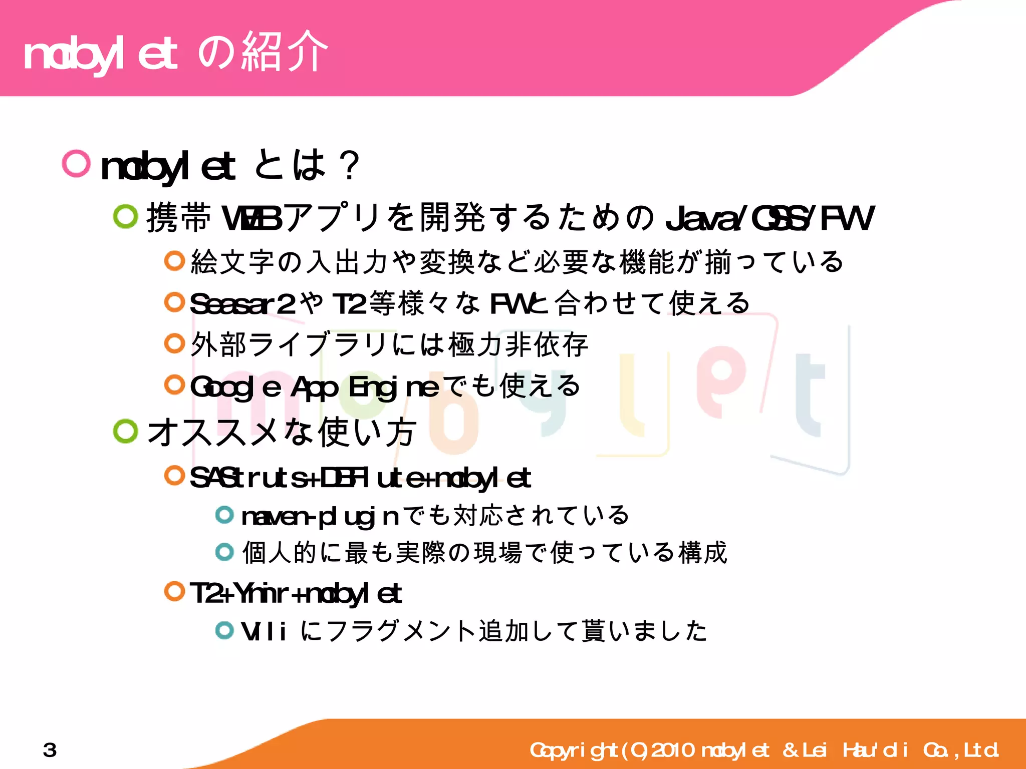 mobylet の紹介 mobylet とは？ 携帯 WEB アプリを開発するための Java/OSS/FW 絵文字の入出力や変換など必要な機能が揃っている Seasar2 や T2 等様々な FW と合わせて使える 外部ライブラリには極力非依存 Google App Engine でも使える オススメな使い方 SAStruts+DBFlute+mobylet maven-plugin でも対応されている 個人的に最も実際の現場で使っている構成 T2+Ymir+mobylet Vili にフラグメント追加して貰いました Copyright(C)2010 mobylet & Lei Hau'oli Co.,Ltd. 