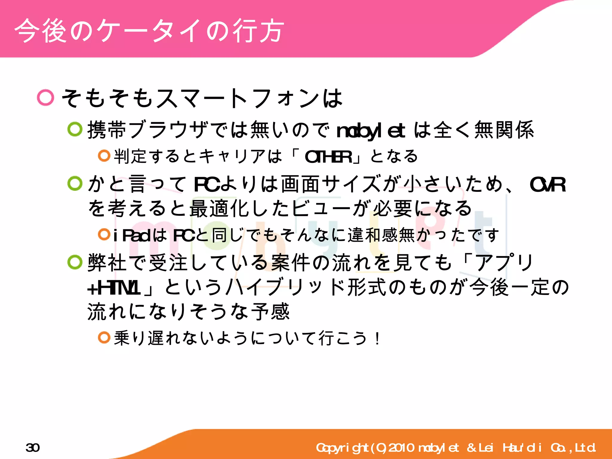 今後のケータイの行方 そもそもスマートフォンは 携帯ブラウザでは無いので mobylet は全く無関係 判定するとキャリアは「 OTHER 」となる かと言って PC よりは画面サイズが小さいため、 CVR を考えると最適化したビューが必要になる iPad は PC と同じでもそんなに違和感無かったです 弊社で受注している案件の流れを見ても「アプリ +HTML 」というハイブリッド形式のものが今後一定の流れになりそうな予感 乗り遅れないようについて行こう！ Copyright(C)2010 mobylet & Lei Hau'oli Co.,Ltd. 