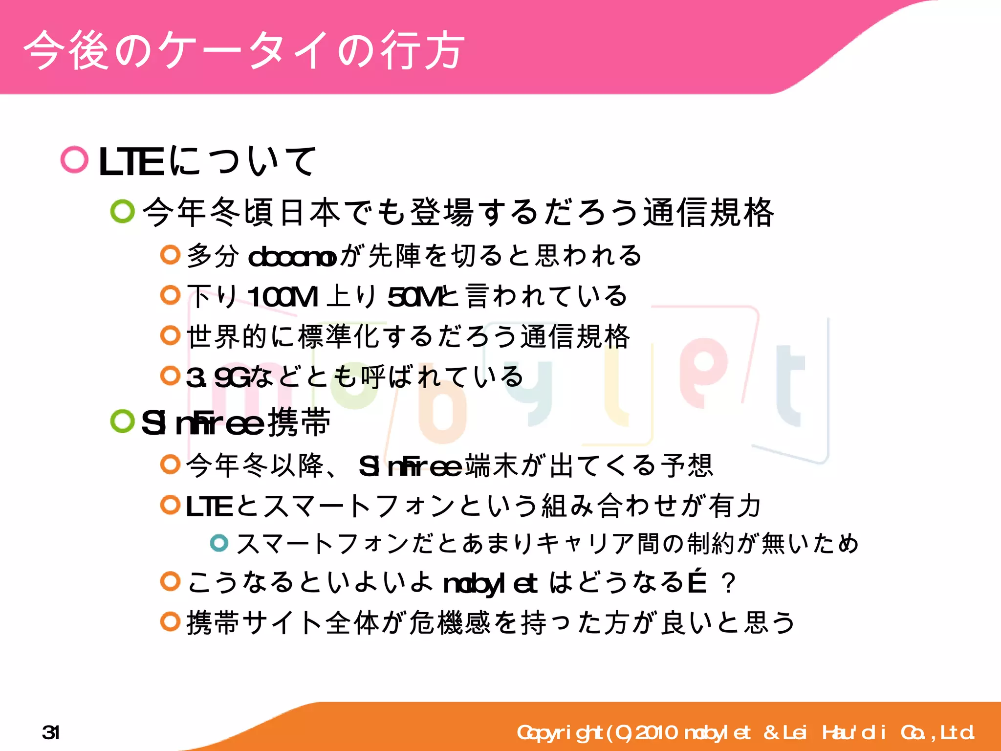 今後のケータイの行方 LTE について 今年冬頃日本でも登場するだろう通信規格 多分 docomo が先陣を切ると思われる 下り 100M/ 上り 50M と言われている 世界的に標準化するだろう通信規格 3.9G などとも呼ばれている SimFree 携帯 今年冬以降、 SimFree 端末が出てくる予想 LTE とスマートフォンという組み合わせが有力 スマートフォンだとあまりキャリア間の制約が無いため こうなるといよいよ mobylet はどうなる…？ 携帯サイト全体が危機感を持った方が良いと思う Copyright(C)2010 mobylet & Lei Hau'oli Co.,Ltd. 