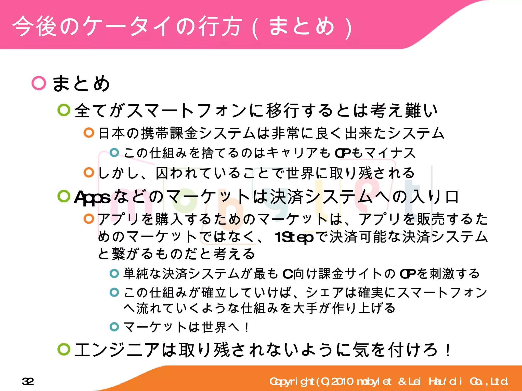 今後のケータイの行方（まとめ） まとめ 全てがスマートフォンに移行するとは考え難い 日本の携帯課金システムは非常に良く出来たシステム この仕組みを捨てるのはキャリアも CP もマイナス しかし、囚われていることで世界に取り残される Apps などのマーケットは決済システムへの入り口 アプリを購入するためのマーケットは、アプリを販売するためのマーケットではなく、 1Step で決済可能な決済システムと繋がるものだと考える 単純な決済システムが最も C 向け課金サイトの CP を刺激する この仕組みが確立していけば、シェアは確実にスマートフォンへ流れていくような仕組みを大手が作り上げる マーケットは世界へ！ エンジニアは取り残されないように気を付けろ！ Copyright(C)2010 mobylet & Lei Hau'oli Co.,Ltd. 