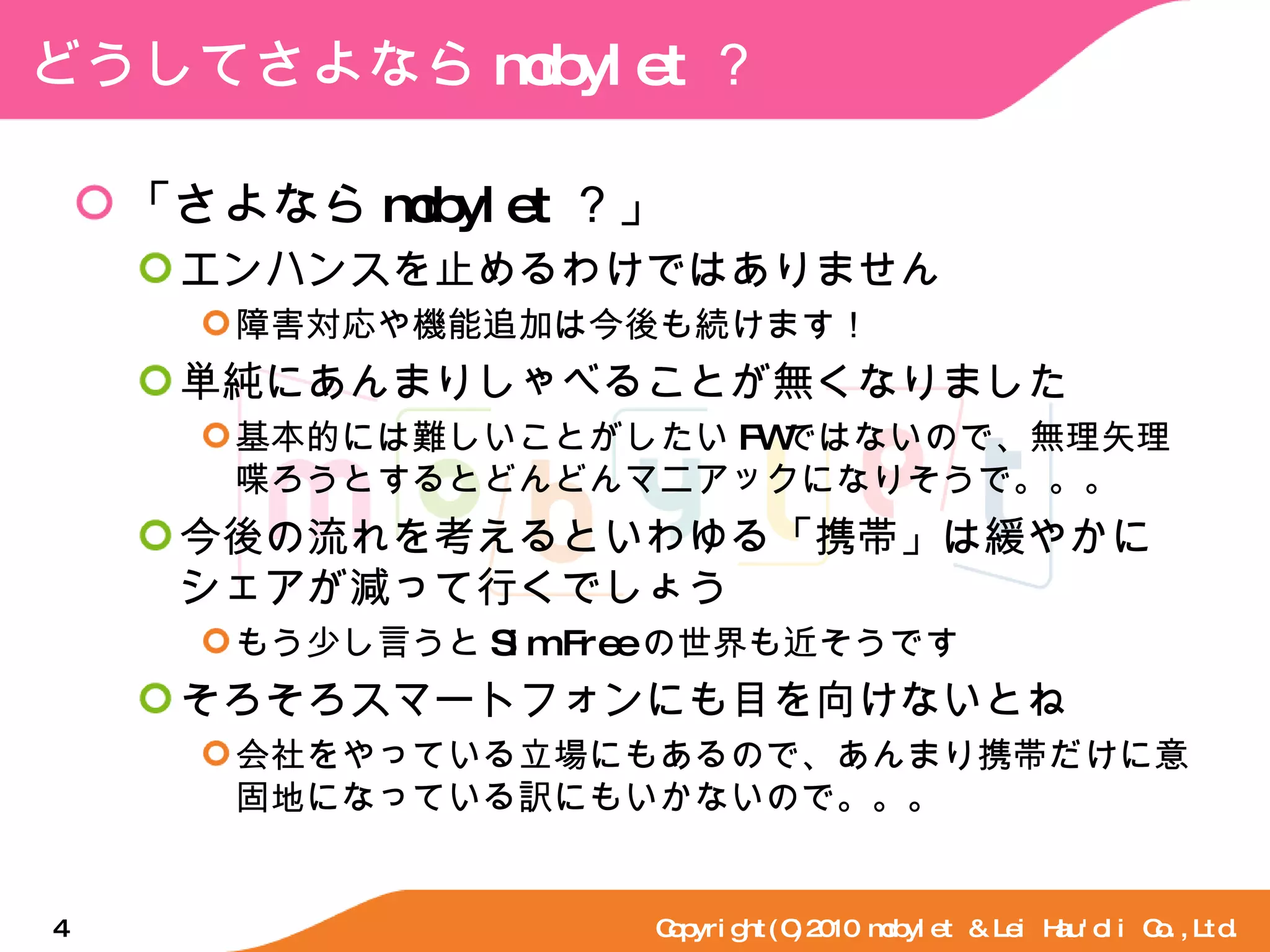 どうしてさよなら mobylet ？ 「さよなら mobylet ？」 エンハンスを止めるわけではありません 障害対応や機能追加は今後も続けます！ 単純にあんまりしゃべることが無くなりました 基本的には難しいことがしたい FW ではないので、無理矢理喋ろうとするとどんどんマニアックになりそうで。。。 今後の流れを考えるといわゆる「携帯」は緩やかにシェアが減って行くでしょう もう少し言うと Sim Free の世界も近そうです そろそろスマートフォンにも目を向けないとね 会社をやっている立場にもあるので、あんまり携帯だけに意固地になっている訳にもいかないので。。。 Copyright(C)2010 mobylet & Lei Hau'oli Co.,Ltd. 