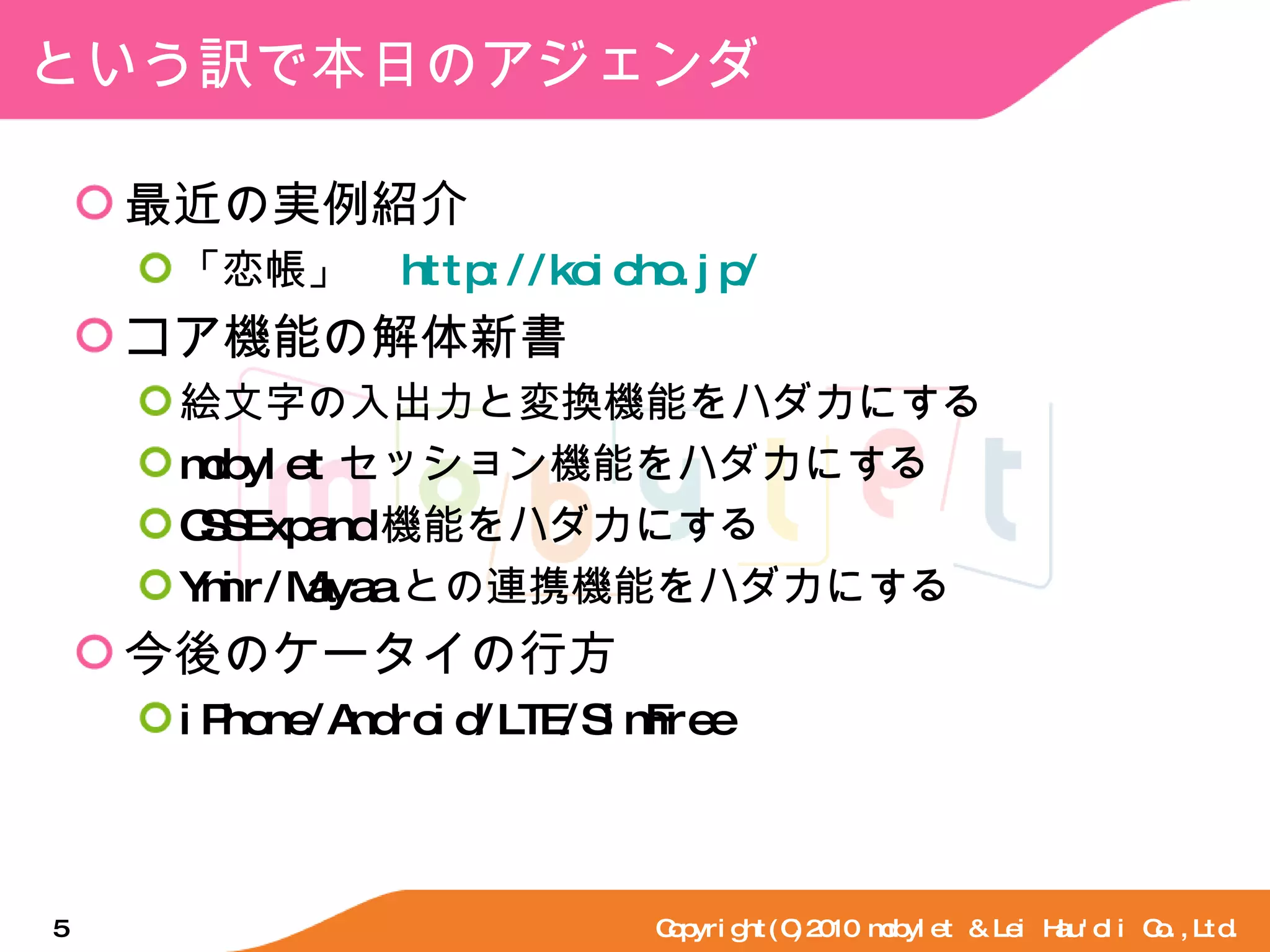 という訳で本日のアジェンダ 最近の実例紹介 「恋帳」　 http://koicho.jp/ コア機能の解体新書 絵文字の入出力と変換機能をハダカにする mobylet セッション機能をハダカにする CSSExpand 機能をハダカにする Ymir/Mayaa との連携機能をハダカにする 今後のケータイの行方 iPhone/Android/LTE/SimFree Copyright(C)2010 mobylet & Lei Hau'oli Co.,Ltd. 