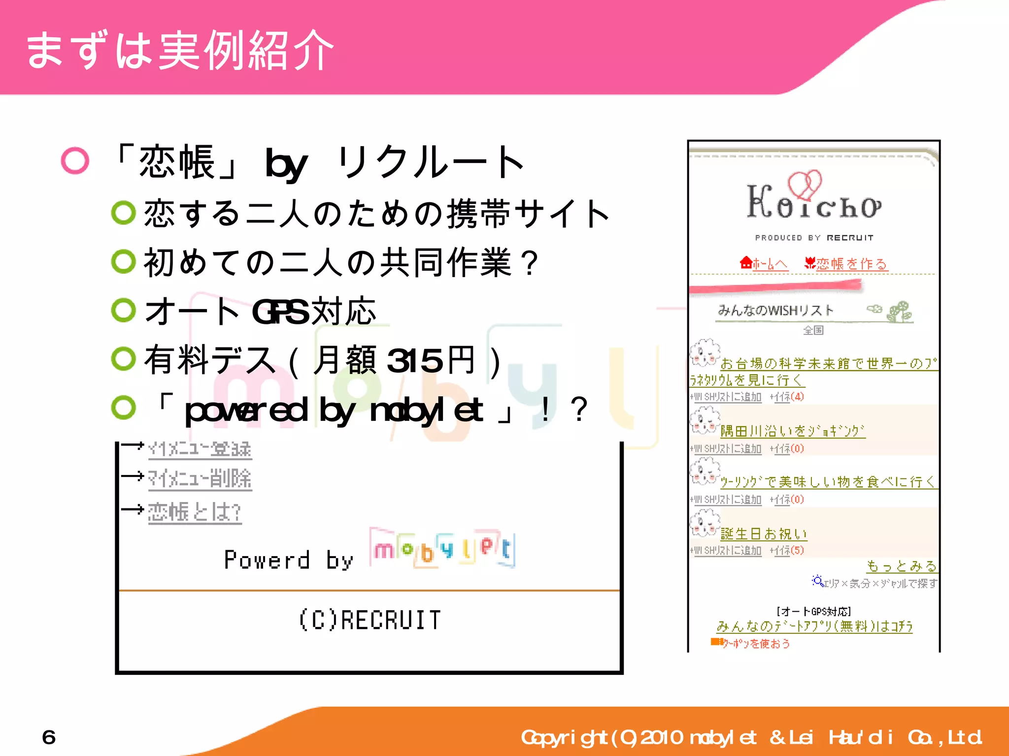 まずは実例紹介 「恋帳」 by  リクルート 恋する二人のための携帯サイト 初めての二人の共同作業？ オート GPS 対応 有料デス（月額 315 円） 「 powered by mobylet 」！？ Copyright(C)2010 mobylet & Lei Hau'oli Co.,Ltd. 