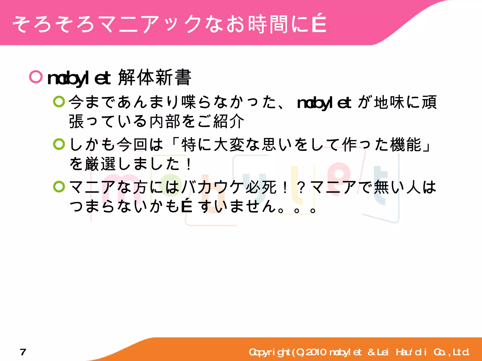 そろそろマニアックなお時間に… mobylet 解体新書 今まであんまり喋らなかった、 mobylet が地味に頑張っている内部をご紹介 しかも今回は「特に大変な思いをして作った機能」を厳選しました！ マニアな方にはバカウケ必死！？マニアで無い人はつまらないかも…すいません。。。 Copyright(C)2010 mobylet & Lei Hau'oli Co.,Ltd. 