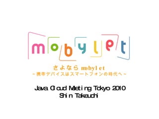 さよなら mobylet ～携帯デバイスはスマートフォンの時代へ～ Java Cloud Meeting Tokyo 2010 Shin Takeuchi 