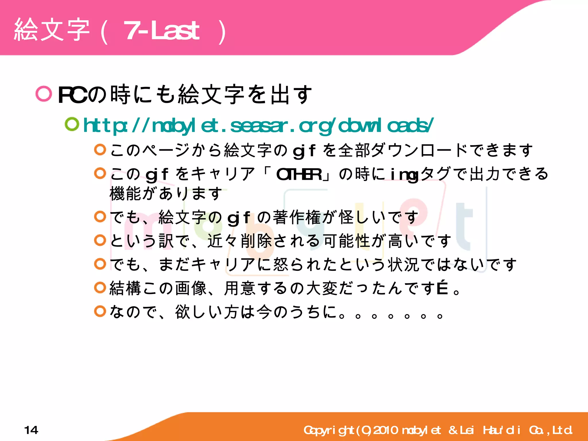 絵文字（ 7-Last ） PC の時にも絵文字を出す http://mobylet.seasar.org/downloads/ このページから絵文字の gif を全部ダウンロードできます この gif をキャリア「 OTHER 」の時に img タグで出力できる機能があります でも、絵文字の gif の著作権が怪しいです という訳で、近々削除される可能性が高いです でも、まだキャリアに怒られたという状況ではないです 結構この画像、用意するの大変だったんです…。 なので、欲しい方は今のうちに。。。。。。。 Copyright(C)2010 mobylet & Lei Hau'oli Co.,Ltd. 