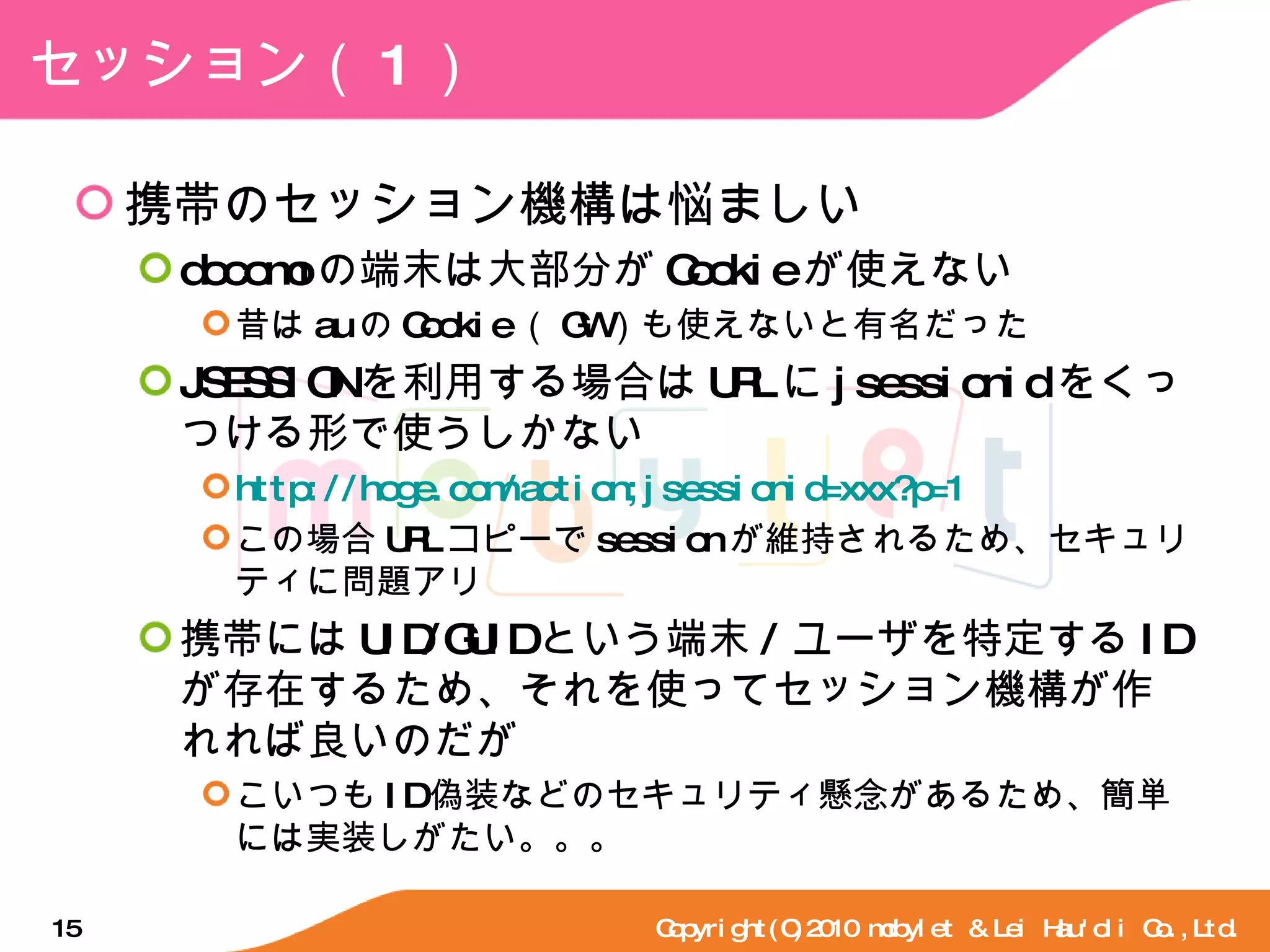 セッション（ 1 ） 携帯のセッション機構は悩ましい docomo の端末は大部分が Cookie が使えない 昔は au の Cookie （ GW ）も使えないと有名だった JSESSION を利用する場合は URL に jsessionid をくっつける形で使うしかない http://hoge.com/action;jsessionid=xxx?p=1 この場合 URL コピーで session が維持されるため、セキュリティに問題アリ 携帯には UID/GUID という端末 / ユーザを特定する ID が存在するため、それを使ってセッション機構が作れれば良いのだが こいつも ID 偽装などのセキュリティ懸念があるため、簡単には実装しがたい。。。 Copyright(C)2010 mobylet & Lei Hau'oli Co.,Ltd. 