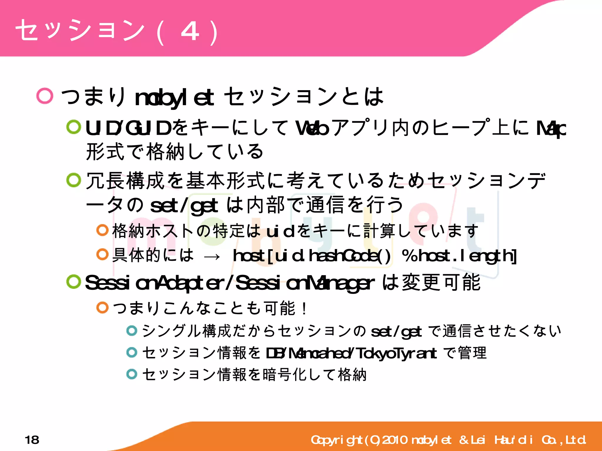 セッション（ 4 ） つまり mobylet セッションとは UID/GUID をキーにして Web アプリ内のヒープ上に Map 形式で格納している 冗長構成を基本形式に考えているためセッションデータの set/get は内部で通信を行う 格納ホストの特定は uid をキーに計算しています 具体的には ->  host[uid.hashCode() % host.length] SessionAdapter/SessionManager は変更可能 つまりこんなことも可能！ シングル構成だからセッションの set/get で通信させたくない セッション情報を DB/Memcahed/TokyoTyrant で管理 セッション情報を暗号化して格納 Copyright(C)2010 mobylet & Lei Hau'oli Co.,Ltd. 