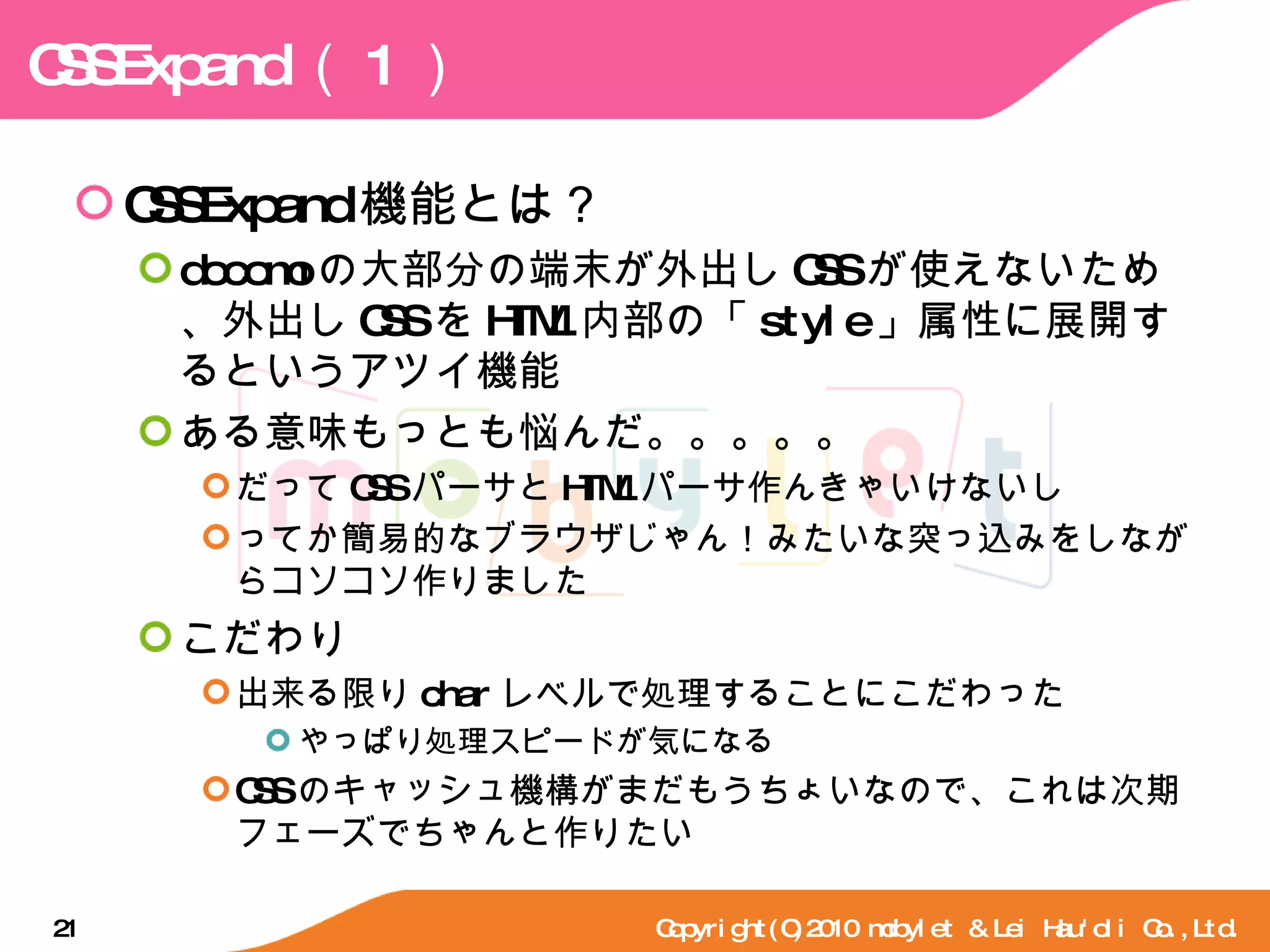 CSSExpand （ 1 ） CSSExpand 機能とは？ docomo の大部分の端末が外出し CSS が使えないため、外出し CSS を HTML 内部の「 style 」属性に展開するというアツイ機能 ある意味もっとも悩んだ。。。。。 だって CSS パーサと HTML パーサ作んきゃいけないし ってか簡易的なブラウザじゃん！みたいな突っ込みをしながらコソコソ作りました こだわり 出来る限り char レベルで処理することにこだわった やっぱり処理スピードが気になる CSS のキャッシュ機構がまだもうちょいなので、これは次期フェーズでちゃんと作りたい Copyright(C)2010 mobylet & Lei Hau'oli Co.,Ltd. 