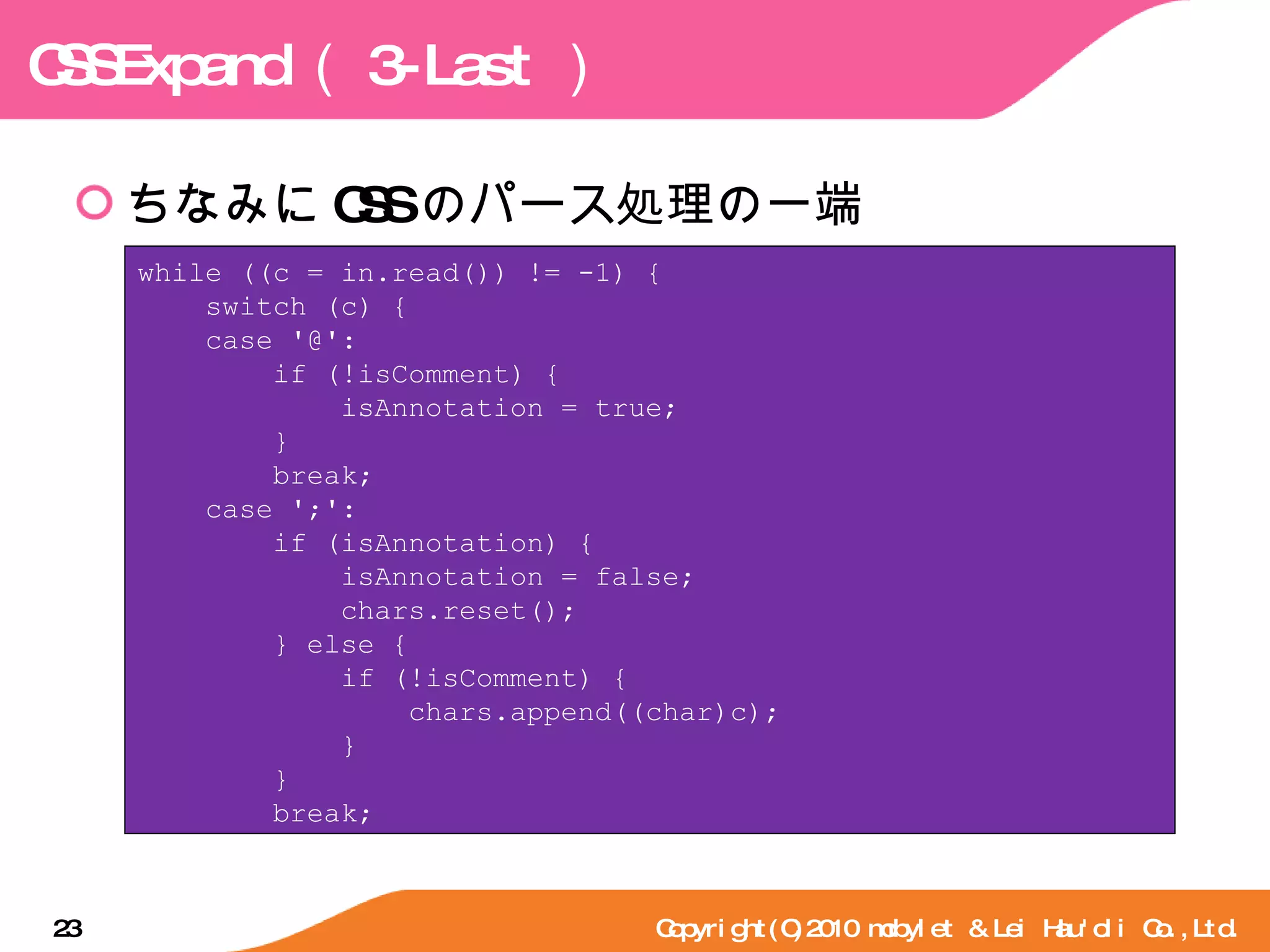 CSSExpand （ 3-Last ） ちなみに CSS のパース処理の一端 Copyright(C)2010 mobylet & Lei Hau'oli Co.,Ltd. while ((c = in.read()) != -1) { switch (c) { case '@': if (!isComment) { isAnnotation = true; } break; case ';': if (isAnnotation) { isAnnotation = false; chars.reset(); } else { if (!isComment) { chars.append((char)c); } } break; 