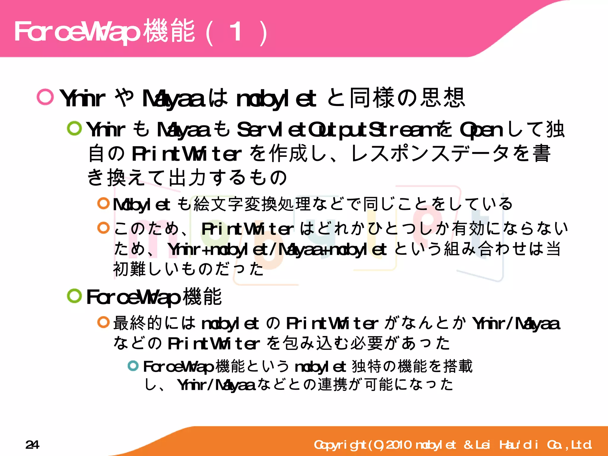 ForceWrap 機能（ 1 ） Ymir や Mayaa は mobylet と同様の思想 Ymir も Mayaa も ServletOutputStream を Open して独自の PrintWriter を作成し、レスポンスデータを書き換えて出力するもの Mobylet も絵文字変換処理などで同じことをしている このため、 PrintWriter はどれかひとつしか有効にならないため、 Ymir+mobylet/Mayaa+mobylet という組み合わせは当初難しいものだった ForceWrap 機能 最終的には mobylet の PrintWriter がなんとか Ymir/Mayaa などの PrintWriter を包み込む必要があった ForceWrap 機能という mobylet 独特の機能を搭載し、 Ymir/Mayaa などとの連携が可能になった Copyright(C)2010 mobylet & Lei Hau'oli Co.,Ltd. 