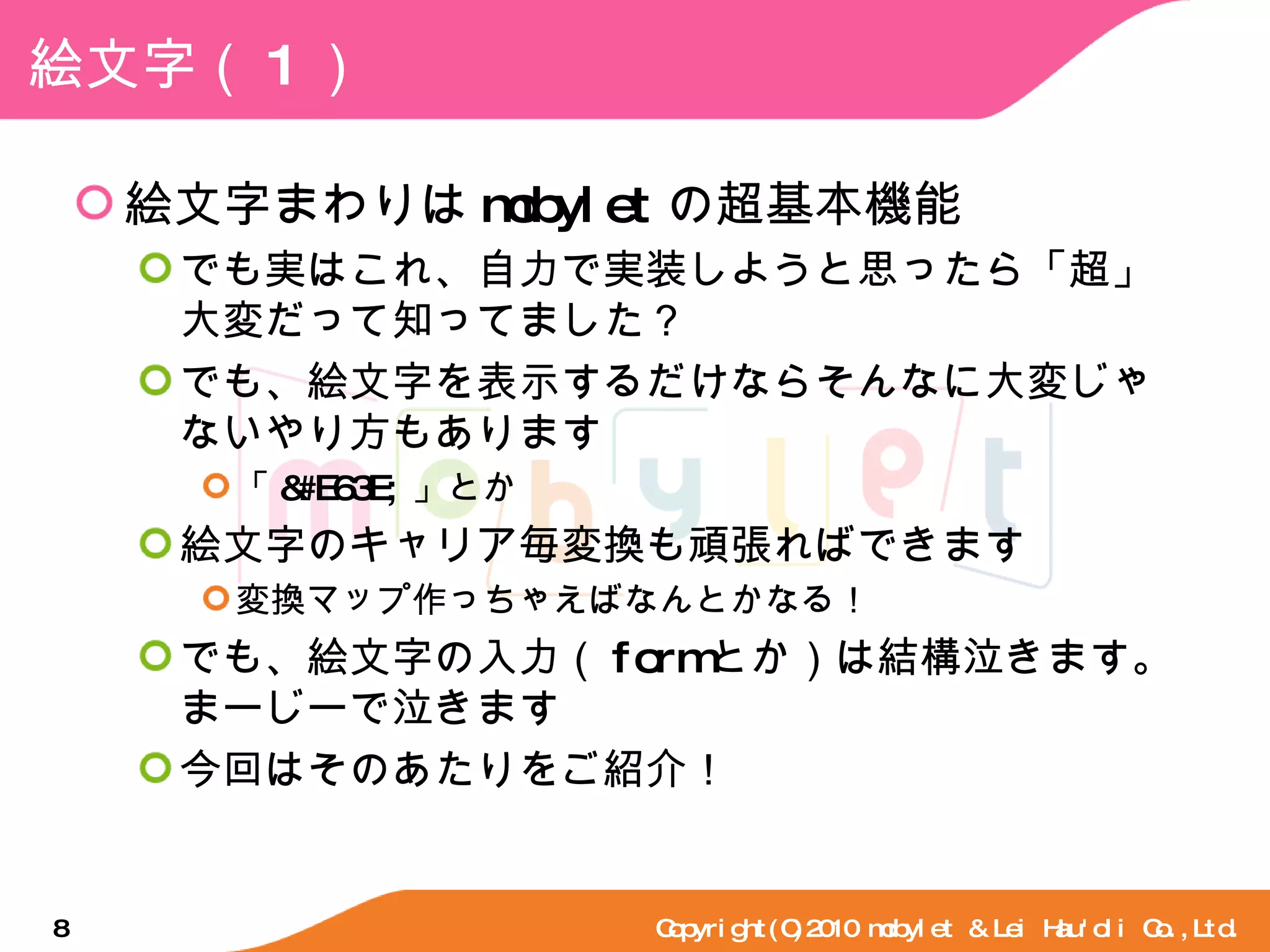 絵文字（ 1 ） 絵文字まわりは mobylet の超基本機能 でも実はこれ、自力で実装しようと思ったら「超」大変だって知ってました？ でも、絵文字を表示するだけならそんなに大変じゃないやり方もあります 「 &#E63E; 」とか 絵文字のキャリア毎変換も頑張ればできます 変換マップ作っちゃえばなんとかなる！ でも、絵文字の入力（ form とか）は結構泣きます。まーじーで泣きます 今回はそのあたりをご紹介！ Copyright(C)2010 mobylet & Lei Hau'oli Co.,Ltd. 