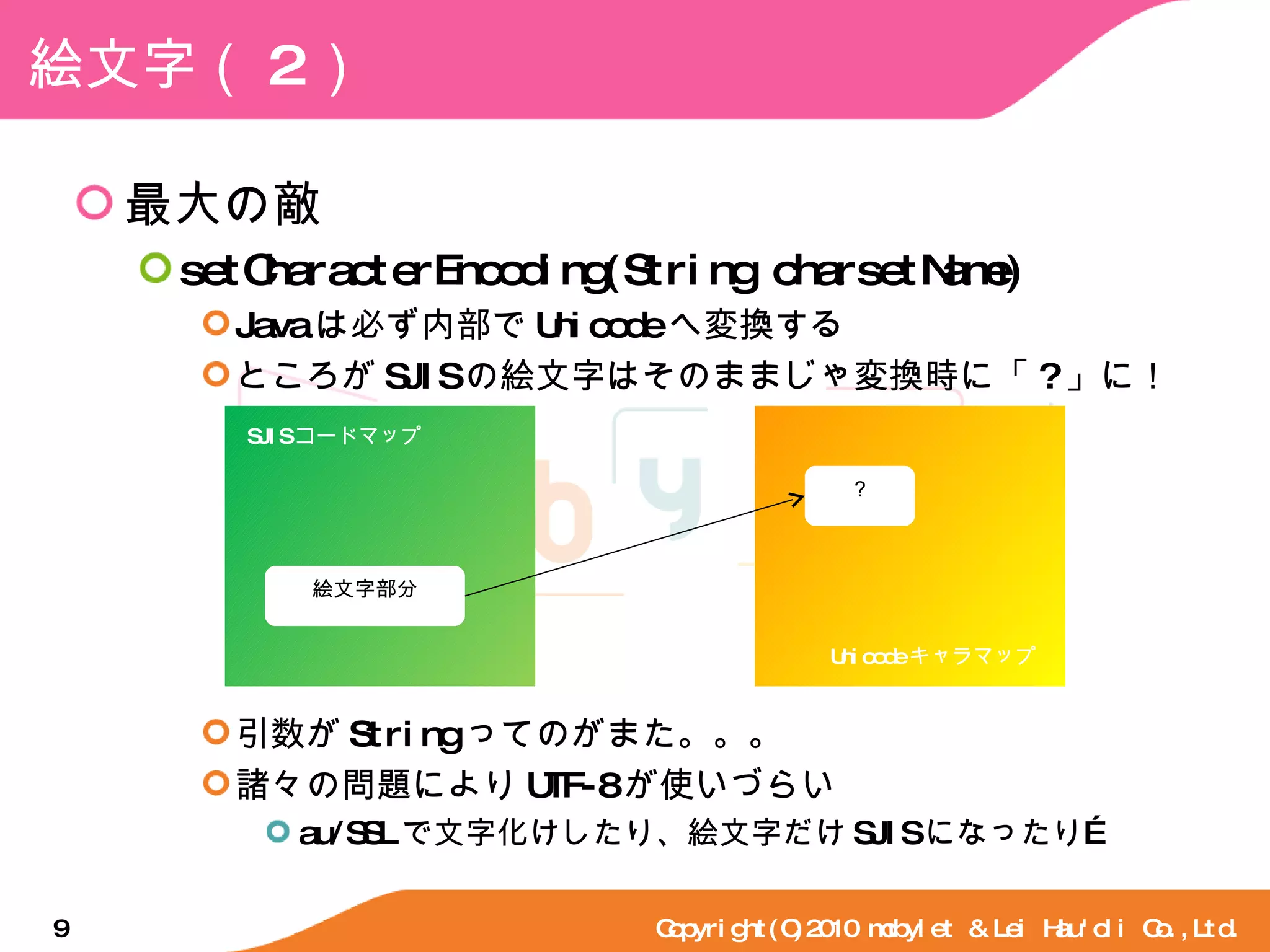 絵文字（ 2 ） 最大の敵 setCharacterEncoding(String charsetName) Java は必ず内部で Unicode へ変換する ところが SJIS の絵文字はそのままじゃ変換時に「 ? 」に！ 引数が String ってのがまた。。。 諸々の問題により UTF-8 が使いづらい au/SSL で文字化けしたり、絵文字だけ SJIS になったり… Copyright(C)2010 mobylet & Lei Hau'oli Co.,Ltd. SJIS コードマップ Unicode キャラマップ 絵文字部分 ？ 