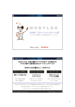 MOBYLOG
                                                IIS対応
                                                IIS対応 モジュールインストール型
                                                アクセス解析・効果測定サービス




                                                             ×                              1
Copyright © CELL▲NT Corp. All right Reserved.                          http://www.mobylog.jp/




       MOBYLOGとは

                 MOBYLOGは、充実の機能でサイトの分析データを提供する
                 MOBYLOGは、充実の機能でサイトの分析データを提供する
                   アクセス解析・効果測定のWeb
                                Webマーケティングサービス
                   アクセス解析・効果測定のWebマーケティングサービス

                                   MOBYLOGの優れた３つ
                                   MOBYLOGの優れた３つのポイント
                                          の優れた３つのポイント

     ポイント１ - 簡単導入                                ポイント２ - 使いやすい           ポイント３ - API

   簡単！２つの導入方法                                      インテリジェンス             外部システムとの
                                                   インターフェイス             シームレスな連携
       自動タグ MOBYLOG ENGINE                      説明書がいらないくらいに簡単な操作性。   必要なデータを自由自在に加工ができる
               と
       手動タグ HandloaD TAG ........                だれでもお使い頂くことができます。       レポーティングも自動化



      自社サイトの状況を「見える化」することで、問題箇所を特定し改善を施すためのツールを目指して設計された機能は充実。

                         「誰でも使える」を目的に、ユーザビリティにも十二分に配慮した秀逸のインターフェイス。

                               サイトオーナーのニーズに合わせて選べる４つの料金プランを設けています。

                                                                                            2
Copyright © CELL▲NT Corp. All right Reserved.                          http://www.mobylog.jp/




                                                                                                1
 