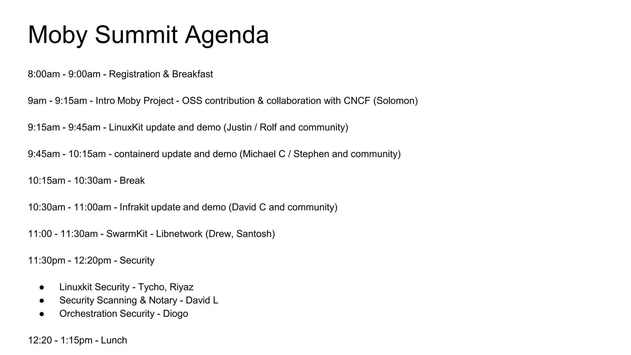 Moby Summit Agenda
8:00am - 9:00am - Registration & Breakfast
9am - 9:15am - Intro Moby Project - OSS contribution & collaboration with CNCF (Solomon)
9:15am - 9:45am - LinuxKit update and demo (Justin / Rolf and community)
9:45am - 10:15am - containerd update and demo (Michael C / Stephen and community)
10:15am - 10:30am - Break
10:30am - 11:00am - Infrakit update and demo (David C and community)
11:00 - 11:30am - SwarmKit - Libnetwork (Drew, Santosh)
11:30pm - 12:20pm - Security
● Linuxkit Security - Tycho, Riyaz
● Security Scanning & Notary - David L
● Orchestration Security - Diogo
12:20 - 1:15pm - Lunch
 
