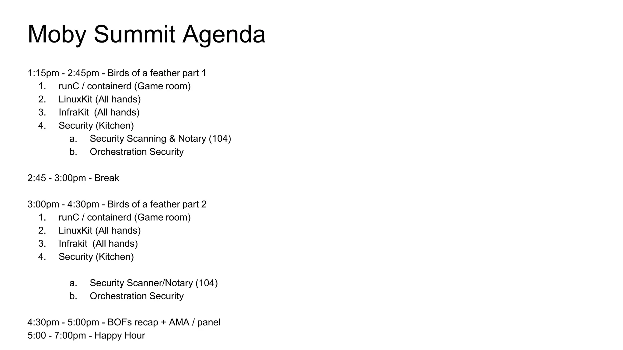 Moby Summit Agenda
1:15pm - 2:45pm - Birds of a feather part 1
1. runC / containerd (Game room)
2. LinuxKit (All hands)
3. InfraKit (All hands)
4. Security (Kitchen)
a. Security Scanning & Notary (104)
b. Orchestration Security
2:45 - 3:00pm - Break
3:00pm - 4:30pm - Birds of a feather part 2
1. runC / containerd (Game room)
2. LinuxKit (All hands)
3. Infrakit (All hands)
4. Security (Kitchen)
a. Security Scanner/Notary (104)
b. Orchestration Security
4:30pm - 5:00pm - BOFs recap + AMA / panel
5:00 - 7:00pm - Happy Hour
 