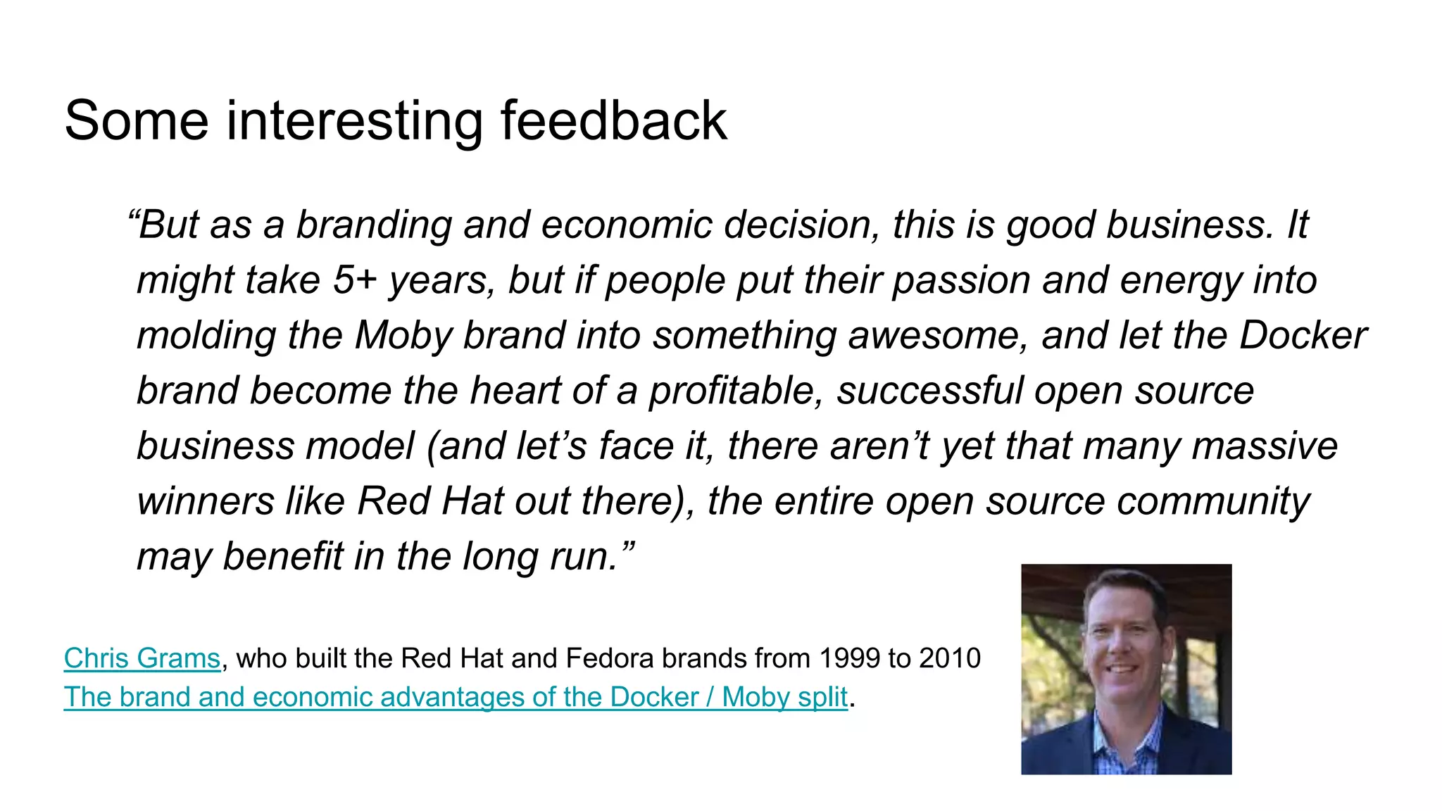 Some interesting feedback
“But as a branding and economic decision, this is good business. It
might take 5+ years, but if people put their passion and energy into
molding the Moby brand into something awesome, and let the Docker
brand become the heart of a profitable, successful open source
business model (and let’s face it, there aren’t yet that many massive
winners like Red Hat out there), the entire open source community
may benefit in the long run.”
Chris Grams, who built the Red Hat and Fedora brands from 1999 to 2010
The brand and economic advantages of the Docker / Moby split.
 