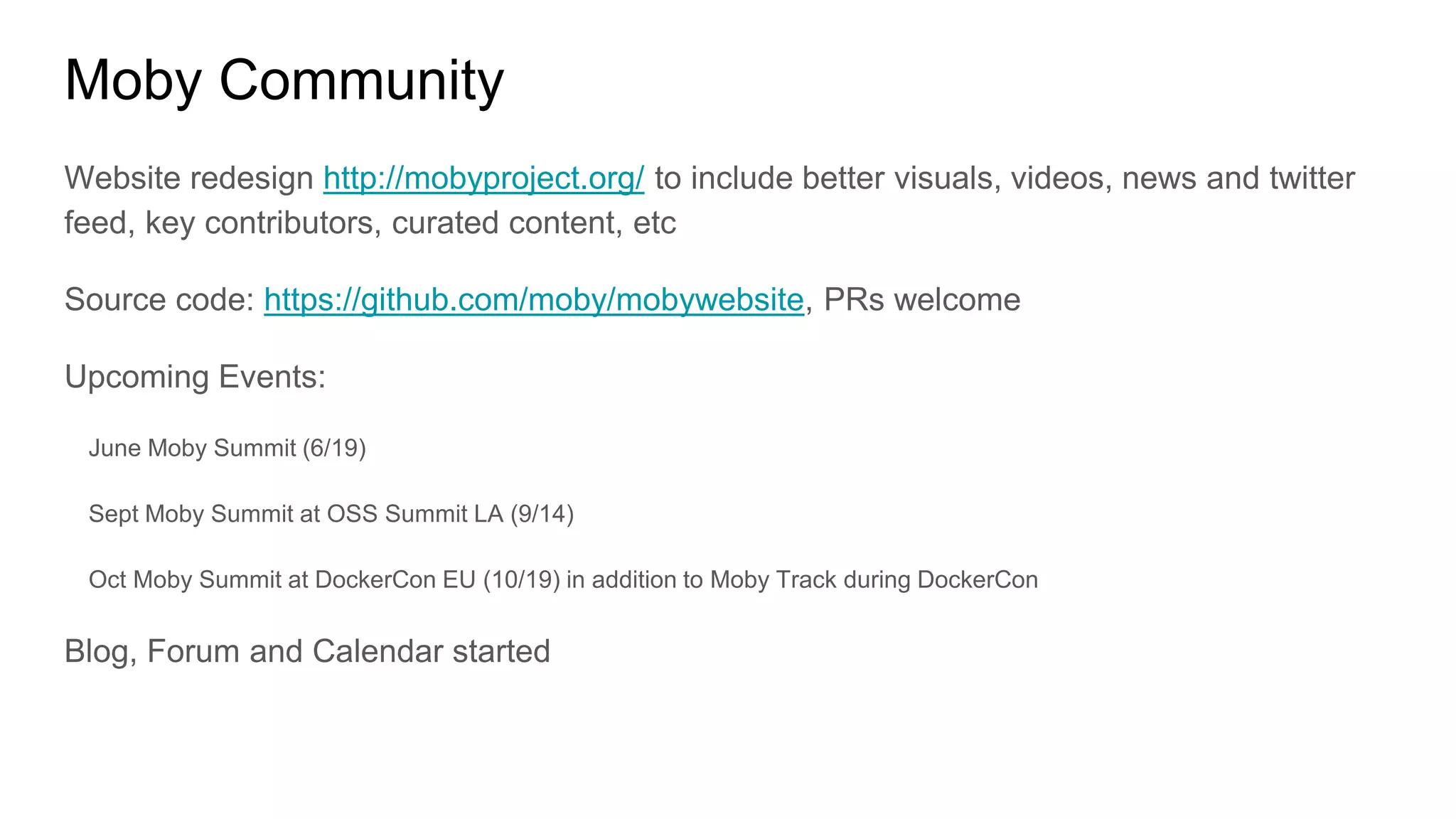 Moby Community
Website redesign http://mobyproject.org/ to include better visuals, videos, news and twitter
feed, key contributors, curated content, etc
Source code: https://github.com/moby/mobywebsite, PRs welcome
Upcoming Events:
June Moby Summit (6/19)
Sept Moby Summit at OSS Summit LA (9/14)
Oct Moby Summit at DockerCon EU (10/19) in addition to Moby Track during DockerCon
Blog, Forum and Calendar started
 