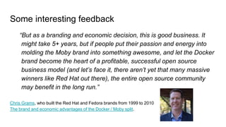 Some interesting feedback
“But as a branding and economic decision, this is good business. It
might take 5+ years, but if people put their passion and energy into
molding the Moby brand into something awesome, and let the Docker
brand become the heart of a profitable, successful open source
business model (and let’s face it, there aren’t yet that many massive
winners like Red Hat out there), the entire open source community
may benefit in the long run.”
Chris Grams, who built the Red Hat and Fedora brands from 1999 to 2010
The brand and economic advantages of the Docker / Moby split.
 